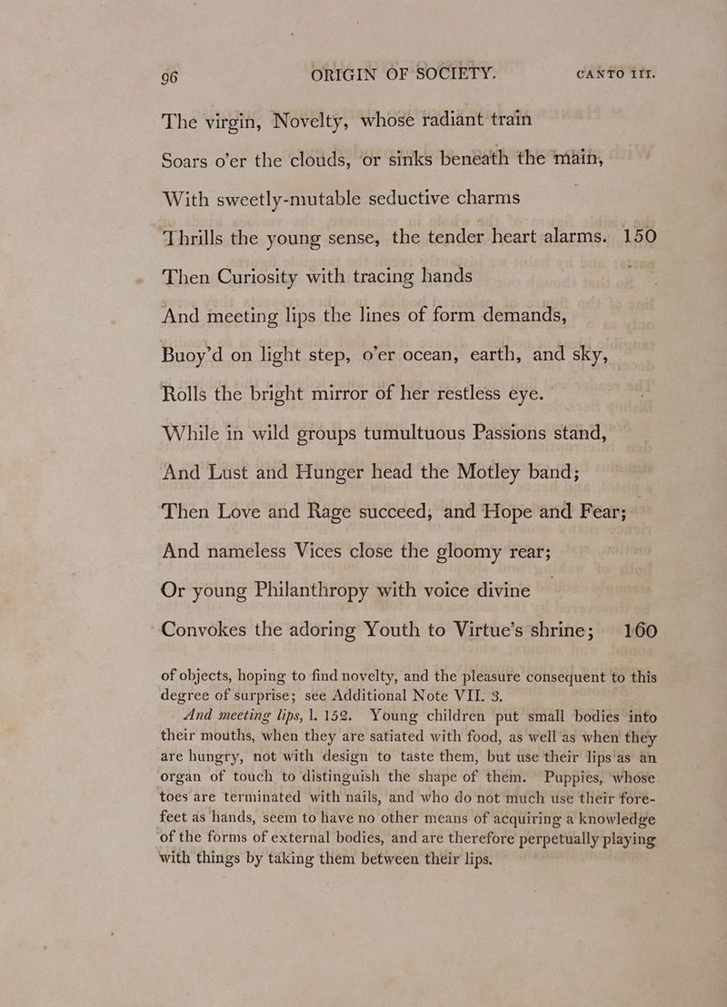 The virgin, Novelty, whose radiant train Soars o’er the clouds, or sinks beneath the main, With sweetly-mutable seductive charms Thrills the young sense, the tender heart alarms. 150 Then Curiosity with tracing hands And meeting lips the lines of form demands, Buoy’d on light step, o’er ocean, earth, and sky, Rolls the bright mirror of her restless eye. | While in wild groups tumultuous Passions stand, And Lust and Hunger head the Motley band; Then Love and Rage succeed, and Hope and Fear; — And nameless Vices close the gloomy rear; Or young Philanthropy with voice divine — Convokes the adoring Youth to Virtue’s shrine; 160 of objects, hoping to find novelty, and the pleasure consequent to this degree of surprise; see Additional Note VII. 3. . And meeting lips, 1.152. Young children put small bodies into their mouths, when they are satiated with food, as well as when they are hungry, not with design to taste them, but use their lips’as an organ of touch to distinguish the shape of them. Puppies, whose toes are terminated with nails, and who do not much use their fore- feet as hands, seem to have no other means of acquiring a knowledge ‘of the forms of external bodies, and are therefore perpetually playing with things by taking them between their lips.