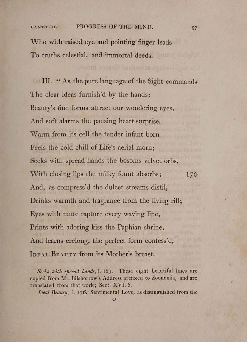 Who with raised eye and pointing finger leads To truths celestial, and immortal deeds. III. « As the pure language of the Sight commands The clear ideas furnish’d by the hands; Beauty’s fine forms attract our wondering eyes, And soft alarms the pausing heart surprise. Warm from its cell the tender infant born Feels the cold chill of Life’s aerial morn; Seeks with spread hands the bosoms velvet orbs, With closing lips the milky fount absorbs; 170 And, as compress’d the dulcet streams distil, Drinks warmth and fragrance from the living rill; Eyes with mute rapture every waving line, Prints with adoring Pie the Paphian shrine, And learns erelong, the perfect form confess’d, IpEAL Beauty from its Mother’s breast. Seeks with spread hands, 1.169. These eight beautiful lines are copied from Mr. Bilsborrow’s Address prefixed to Zoonomia, and are translated from that work; Sect. XVI. 6. Ideal Beauty, 1. 176. Sentimental Love, as distinguished from the O