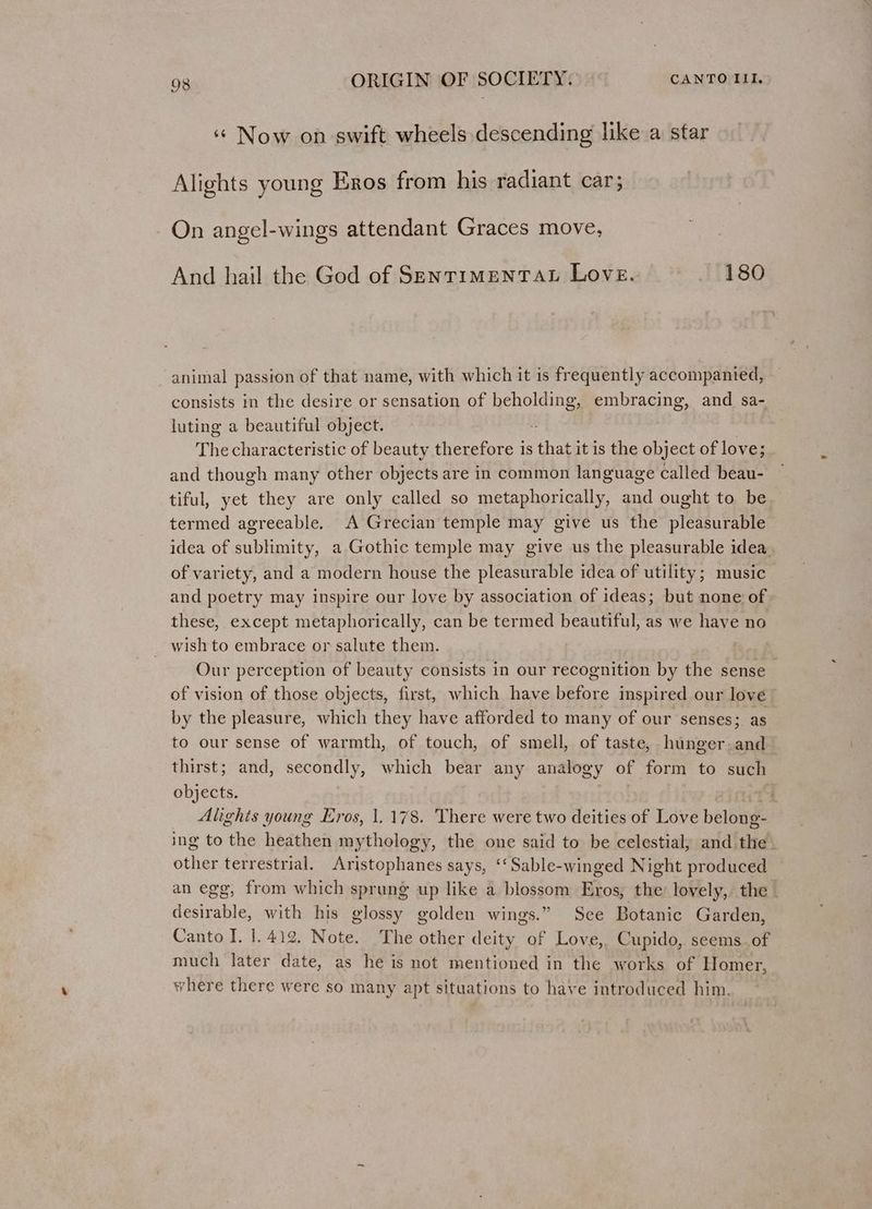 ‘¢ Now on swift wheels descending like a star Alights young Eros from his radiant car; On angel-wings attendant Graces move, And hail the God of SENTIMENTAL Love. 180 animal passion of that name, with which it is frequently accompanied, consists in the desire or sensation of beholding, embracing, and sa- luting a beautiful object. - The characteristic of beauty therefore is that it is the object of love; and though many other objects are in common language called beau- tiful, yet they are only called so metaphorically, and ought to be termed agreeable. A Grecian temple may give us the pleasurable idea of sublimity, a Gothic temple may give us the pleasurable idea. of variety, and a modern house the pleasurable idea of utility; music and poetry may inspire our love by association of ideas; but none of these, except metaphorically, can be termed beautiful, as we have no wish to embrace or salute them. Our perception of beauty consists in our recognition by the sense _ of vision of those objects, first, which have before inspired our love by the pleasure, which they have afforded to many of our senses; as to our sense of warmth, of touch, of smell, of taste, hunger and thirst; and, secondly, which bear any analogy of form to such objects. : Alights young Eros, 1.178. There were two deities of Love belong- ing to the heathen mythology, the one said to be celestial, and the’ other terrestrial. Aristophanes says, ‘‘Sable-winged Night produced an egg, from which sprung up like a blossom Eros, the’ lovely, the - desirable, with his glossy golden wings.” See Botanic Garden, Canto I. 1.412. Note. The other deity of Love, Cupido, seems. of much later date, as he is not mentioned in the works of Homer, where there were so many apt situations to have introduced him.
