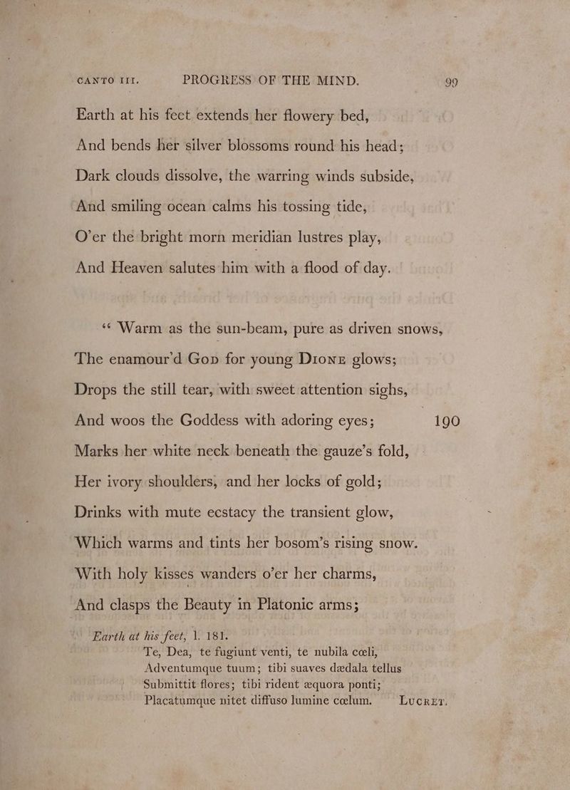 Earth at his feet extends her flowery bed, And bends her silver blossoms round his head: Dark clouds dissolve, the warring winds subside, And smiling ocean calms his tossing tide, O’er the bright morn meridian lustres play, And Heaven salutes him with a flood of day. The enamour'd Gop for young Dione glows; Drops the still tear, with sweet attention sighs, And woos the Goddess with adoring eyes; Marks her white neck beneath the gauze’s fold, Her ivory shoulders, and her locks of gold; Drinks with mute ecstacy the transient glow, Which warms and tints her bosom’s rising snow. With holy kisses wanders o’er her charms, And clasps the Beauty in Platonic arms; Te, Dea, te fugiunt venti, te nubila cceli, Adventumque tuum; tibi suaves dedala tellus Submittit flores; tibi rident equora ponti; 190