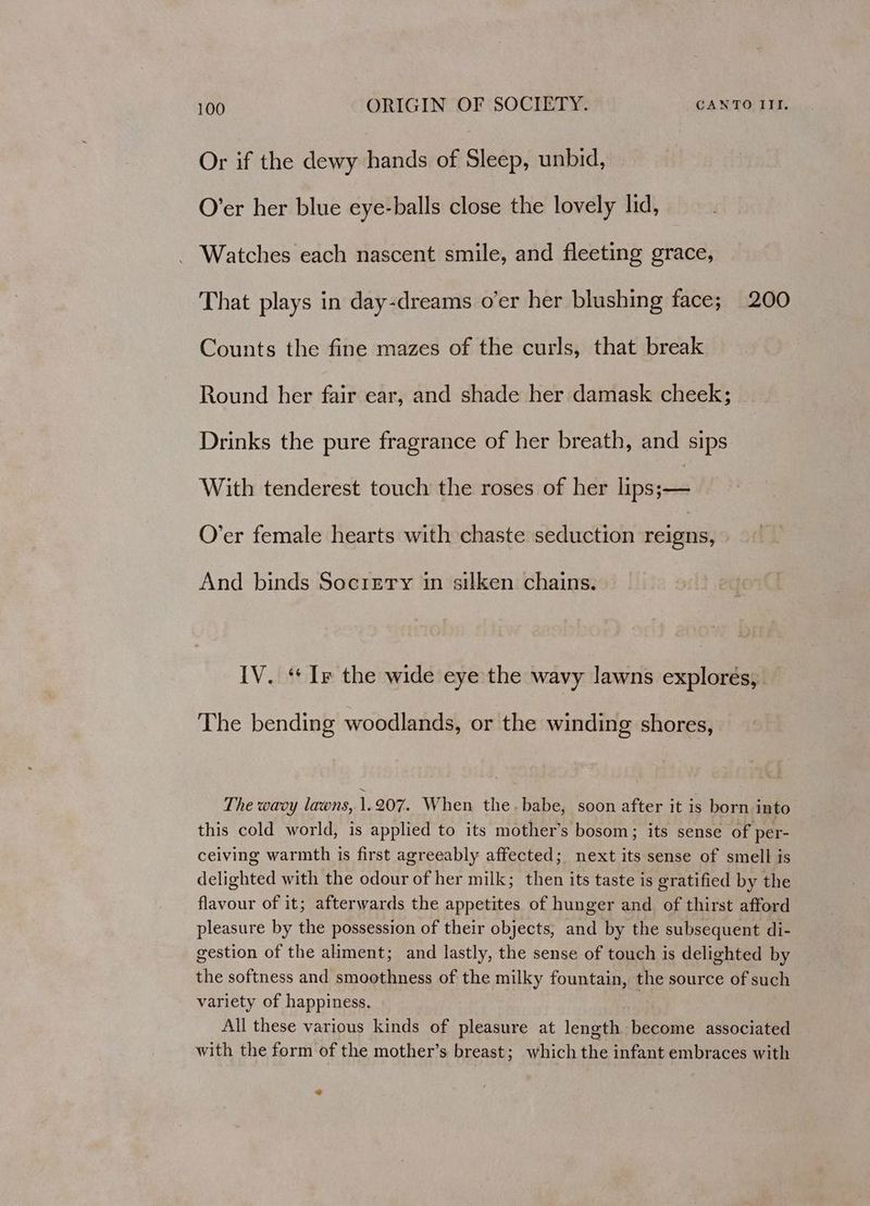 Or if the dewy hands of Sleep, unbid, O’er her blue eye-balls close the lovely lid, Watches each nascent smile, and fleeting grace, That plays in day-dreams o’er her blushing face; 200 Counts the fine mazes of the curls, that break Round her fair ear, and shade her damask cheek; Drinks the pure fragrance of her breath, and sips With tenderest touch the roses of her lips;— O’er female hearts with chaste seduction reigns, And binds Socrery in silken chains. IV. “I the wide eye the wavy lawns explorés, The bending woodlands, or the winding shores, The wavy lawns, 1.207. When the.babe, soon after it is born into this cold world, is applied to its mother’s bosom; its sense of per- ceiving warmth is first agreeably affected; next its sense of smell is delighted with the odour of her milk; then its taste is gratified by the flavour of it; afterwards the appetites of hunger and of thirst afford pleasure by the possession of their objects, and by the subsequent di- gestion of the aliment; and lastly, the sense of touch is delighted by the softness and smoothness of the milky fountain, the source of such variety of happiness. | All these various kinds of pleasure at length become associated with the form of the mother’s breast; which the infant embraces with @