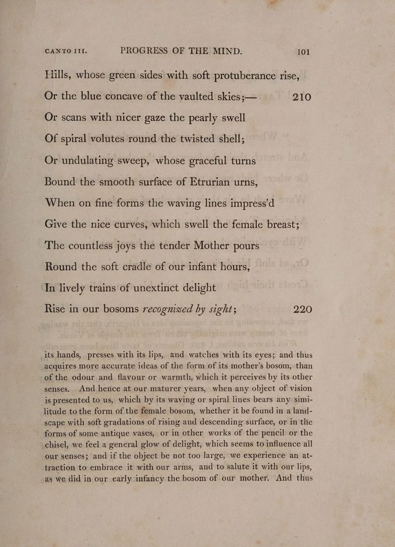 Hills, whose green sides with soft protuberance rise, Or the blue concave of the vaulted skies ;— 210 Or scans with nicer gaze the pearly swell Of spiral volutes round the twisted shell; Or undulating sweep, whose graceful turns Bound the smooth surface of Etrurian urns, When on fine forms the waving lines impress’d Give the nice curves, which swell the female breast; The countless joys the tender Mother pours Round the soft cradle of our infant hours, ‘Tn lively trains of unextinct delight Rise in our bosoms recognized by sight; 220 its hands, presses with its lips, and watches with its eyes; and thus acquires more accurate ideas of the form of its mother’s bosom, than of the odour and flavour or warmth, which it perceives by its other senses. And hence at our maturer years, when any object of vision is presented to us, which by its waving or spiral lines bears any simi- litude tothe form of the female bosom, whether it be found in a land- scape with soft gradations of rising and descending surface, or in the forms of some antique vases, or in other works of the pencil or the chisel, we feel a general glow of delight, which seems to influence all our senses; and if the object be not too large, we experience an at- traction to embrace it with our arms, and to salute it with our lips, as we did in our early ‘infancy the bosom of our mother. And thus