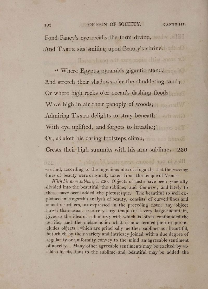 Fond. Fancy’s eye recalls the form divine, And Taste sits smiling upon Beauty’s shrine. «¢ Where Egypt's pyramids gigantic stand, . “And stretch their shadows o’er the shuddering sand; Or where high rocks o’er ocean’s dashing floods ‘Wave high in air their panoply of woods; Admiring Taste delights to stray beneath With eye uplifted, and forgets to breathe; Or, as aloft his daring footsteps climb, ‘Crests their high summits with his arm sublime. | 230 , y N92 a ~we find, according to ‘the ingenious idea of Hogarth, that the waving lines of beauty were originally taken from the temple of Venus. With his arm sublime, 1. 230. Objects of taste have been generally divided into the beautiful, the sublime, and the new; and lately to. these have been added the picturesque. The beautiful so well ex- plained in Hogarth’s analysis of beauty, consists of curved lines and smooth surfaces, as expressed in the preceding note; any object Jarger than usual, as.a very large temple or a very large mountain, gives us the idea of sublimity; with which is often confounded the terrific, and the melancholic: what is now termed picturesque in- cludes objects, which are principally neither sublime nor beautiful, but which by their variety and intricacy joined with a due degree of regularity or uniformity convey to the mind an agreeable sentiment of novelty. Many other agreeable sentiments may be excited ‘by vi- sible objects, thus to the sublime. and beautiful may be added the