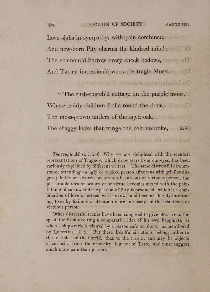 Love sighs in sympathy, with pain combined, And new-born Pity charms the kindred mind;; The enamour’d Sorrow every cheek bedews, And Taste impassion’d woos:the tragic Muse.) 90) J ‘© The rush-thatch’d cottage on the purple moor, Where ruddy children frolic round the door, The moss-grown antlers of the aged oak, The shaggy locks that fringe the colt unbroke, _ 250 The tragic Muse, |. 246. Why we are delighted with the scenical representations of Tragedy, which draw tears from our eyes, has been variously explained by different writers. The same distressful circum- stance attending an ugly or wicked person affects us with grief or dis- gust; but when distress occurs to a beauteous or virtuous person, the pleasurable idea of beauty or of virtue becomes mixed with the pain- ful one of sorrow and the passion of Pity is produced, which is a com- bination of love or esteem with sorrow; and becomes highly interest- ing to us by fixing our attention more intensely on the beauteous or virtuous person. Other distressful scenes have been supposed to give pleasure to the spectator from exciting a comparative idea of his own happiness, as when a shipwreck is viewed by a person safe on shore, as mentioned by Lucretius, L. 3. But these dreadful situations belong rather to the terrible, or the horrid, than to the tragic; and may be objects of curiosity from their novelty, but not of Taste, and must suggest much more pain than pleasure.