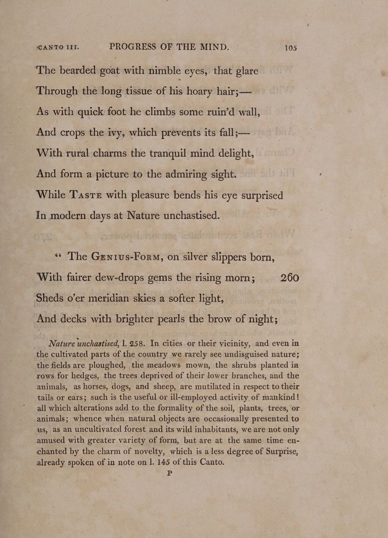 The bearded goat with nimble eyes, that glare Through the long tissue of te hoary hair;— As with quick foot he climbs some ruin’d wall, And crops the ivy, which prevents its fall;— With eal charms the tranquil mind delight, And form a picture to the admiring sight. While Tasre with pleasure bends his eye surprised In modern days at Nature unchastised. «¢ The Genrus-Form, on silver slippers born, With fairer dew-drops gems the rising morn; 260 Sheds o’er meridian skies a softer light, And decks with brighter pearls the brow of night; _. Nature unchastised, 1, 258. In cities or their Vicinity, and even in the cultivated parts of the country we rarely see undisguised nature; the fields are ploughed, the meadows mown, the shrubs planted in rows for hedges, the trees deprived of their lower branches, and the animals, as horses, dogs, and sheep, are mutilated in respect to their tails or ears; such is the useful or ill-employed activity of mankind! all which alterations add to the formality of the soil, plants, trees, or animals; whence when natural objects are occasionally presented to us, as an uncultivated forest and its wild inhabitants, we are not only amused with greater variety of form, but are at the same time en- chanted by the charm of novelty, which is aless degree of Surprise, already spoken of in note on 1. 145 of this Canto. P