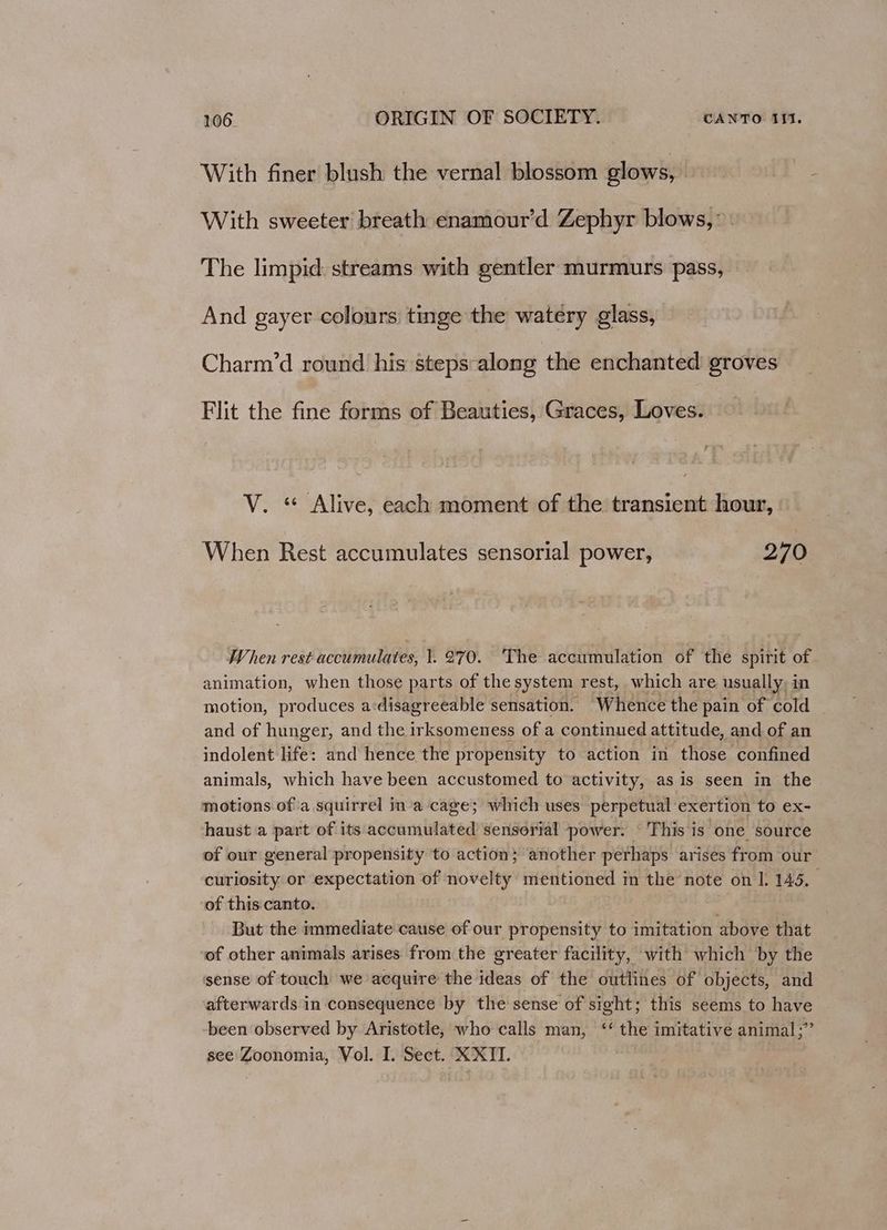 With finer blush the vernal blossom glows, With sweeter breath enamour’d Zephyr blows,’ The limpid: streams with gentler murmurs pass, And gayer colours tinge the watery glass, Charm’d round his steps-along the enchanted groves Flit the fine forms of Beauties, Graces, Loves. V. “ Alive, each moment of the transient hour, When Rest accumulates sensorial power, 270 When rest accumulates, }. 270. The accumulation of the spirit of animation, when those parts of the system rest, which are usually, in motion, produces a:disagreeable sensation. Whence the pain of cold and of hunger, and the irksomeness of a continued attitude, and of an indolent life: and hence the propensity to action in those confined animals, which have been accustomed to activity, as is seen in the motions ofa squirrel in’a cage; which uses perpetual exertion to ex- haust a part of its accumulated sensorial power. This is one source of our general propensity to action}; another perhaps arises from our curiosity or expectation of novelty mentioned in Jhsd, note on |. 145, of this.canto. But the immediate cause of our propensity to imitation above that of other animals arises from the greater facility, with which by the sense of touch we acquire the ideas of the outlines of objects, and afterwards in consequence by the sense of sight; this seems to have been observed by Aristotle, who calls man, ‘‘ the imitative animal;” see Zoonomia, Vol. I. Sect. XXII.