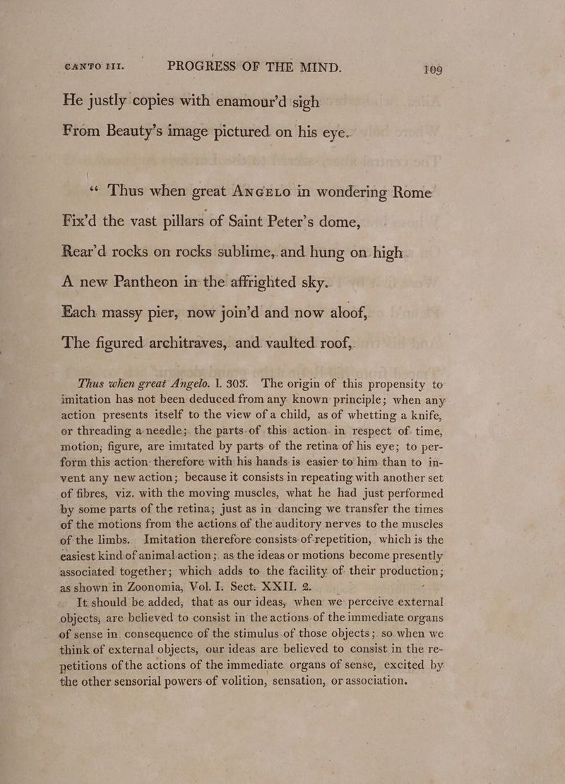 He justly copies with enamour’d sigh From Beauty’s image pictured on his eye. ‘« Thus when great ANGELO in wondering Rome Fix’d the vast pillars of Saint Peter’s dome, Rear'd rocks on rocks sublime,.and hung on-high. A new Pantheon im the affrighted sky. Each massy pier, now join’d and now aloof, The figured architraves, and. vaulted roof,. Thus when great Angelo. |. 303. The origin of this propensity to imitation has not been deduced from any known principle; when any action presents itself to the view of a child, as of whetting a knife, or threading a needle;. the parts-of this action. in respect of. time, motion; figure, are imitated by parts of the retina of his eye; to per- form this action: therefore with his hands is easier te him. than to in- vent any new action; because it consists in repeating with another set of fibres, viz. with the moving muscles, what he had just performed by some parts of the retina; just as in dancing we transfer the times of the motions from the actions of the auditory nerves to the muscles of the limbs. Imitation therefore consists-of-repetition, which is the easiest kindof animal action; as the ideas or motions become presently associated together; which adds to the facility of: their production; as shown in Zoonomia, Vol. I. Sect: XXII. 2. base ‘ It should be added, that-as our ideas, when we: perceive external objects, are believed to consist in the actions-of the immediate organs of sense in. consequence of the stimulus-of those objects ;. so when we think of external objects, our ideas are believed to consist in the re- petitions of the actions of the immediate. organs of sense, excited by. the other sensorial powers-of volition, sensation, or association.