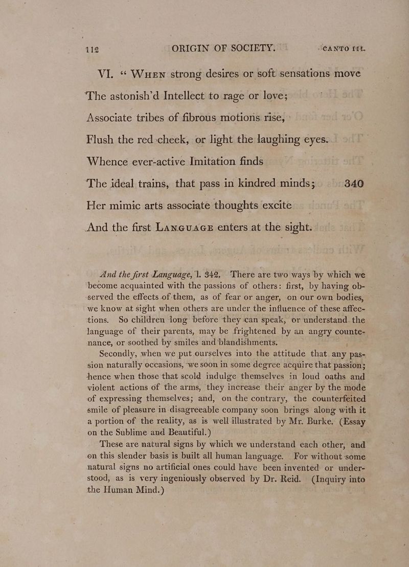 VI. «« Wuen strong desires or soft sensations move ‘The astonish’d Intellect to rage or love; Associate tribes of fibrous motions rise, Flush the red cheek, or light the laughing eyes. Whence ever-active Imitation finds The ideal trains, that pass in kindred minds; 340 Her mimic arts associate thoughts excite And the first Laneuace enters at the sight. And the first Language, 1. 342. There are two ways by which we ‘become acquainted with the passions of others: first, by having ob- served the effects of them, as of fear or anger, on our own bodies, we know at sight when others are under the influence of these affec- tions. So children long before they:can speak, or understand_the language of their parents, may be frightened by an angry counte- nance, or soothed by smiles and blandishments. ) Secondly, when we put ourselves into the attitude that. any pas- sion naturally occasions, we soon in some degree acquire that passion; hence when those that scold indulge themselves in loud oaths and violent actions of the arms, they increase their anger by the mode of expressing themselves; and, on the contrary, the counterfeited smile of pleasure in disagreeable company soon brings along with it a portion of the reality, as is well illustrated by Mr. Burke. (Essay on the Sublime and Beautiful.) These are natural signs by which we understand each other, and on this slender basis is built all human language. For without some natural signs no artificial ones could have been invented or under- stood, as is very ingeniously observed by Dr. Reid. (Inquiry into the Human Mind.)