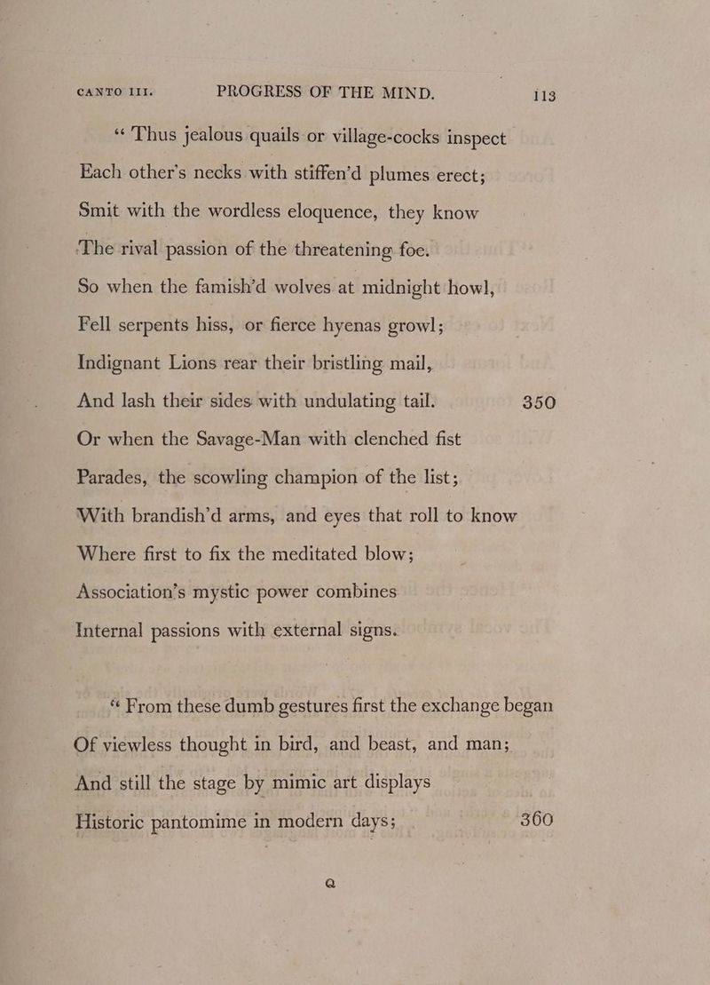 «Thus jealous quails or village-cocks inspect Each other’s necks with stiffen’d plumes erect; Smit with the wordless eloquence, they know The rival passion of the threatening foe. So when the famish’d wolves at midnight howl, Fell serpents hiss, or fierce hyenas growl; Indignant Lions rear their bristling mail, And lash their sides with undulating tail. 350 Or when the Savage-Man with clenched fist Parades, the scowling champion of the list; With brandish’d arms, and eyes that roll to know Where first to fix the meditated blow; Association’s mystic power combines Internal passions with external signs. « From these dumb gestures first the exchange began Of viewless thought in bird, and beast, and man; And still the stage by mimic art displays Historic pantomime in modern days; 360