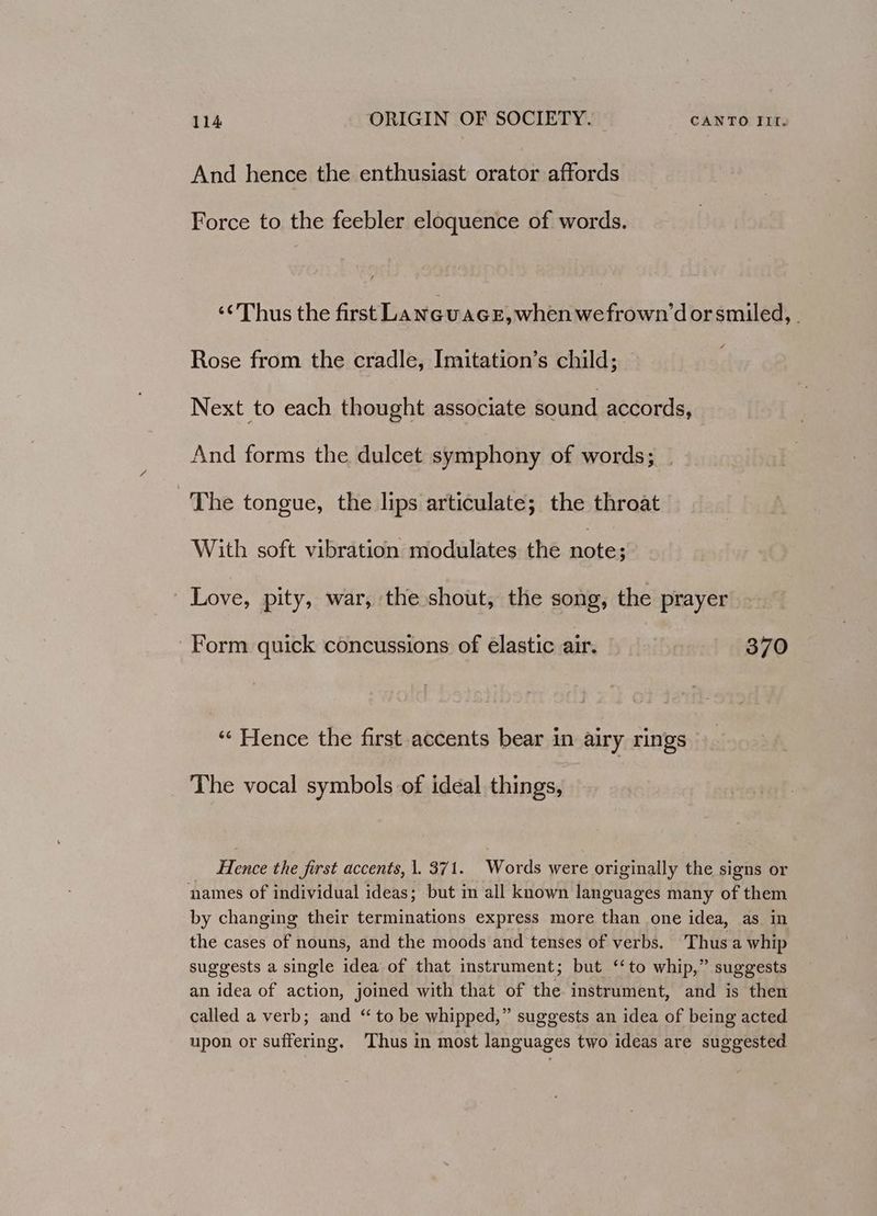 And hence the enthusiast orator affords Force to the feebler eloquence of words. ‘¢'Thus the first LaneuaGe,when wefrown’dor smiled, . Rose from the cradle, Imitation’s child; Next to each thought associate sound accords, And forms the dulcet symphony of words; . The tongue, the lips articulate; the throat With soft vibration modulates the aoe Love, pity, war, the shout, the song, the prayer Form quick concussions of elastic air. 370 ‘¢ Hence the first accents bear in airy rings The vocal symbols of ideal things, Hence the first accents, |. 371. Words were originally the signs or names of individual ideas; but in all known languages many of them by changing their terminations express more than one idea, as. in the cases of nouns, and the moods and tenses of verbs. Thus a whip suggests a single idea of that instrument; but ‘to whip,” suggests an idea of action, joined with that of the instrument, and is then called a verb; and “ to be whipped,” suggests an idea of being acted upon or suffering. Thus in most languages two ideas are suggested
