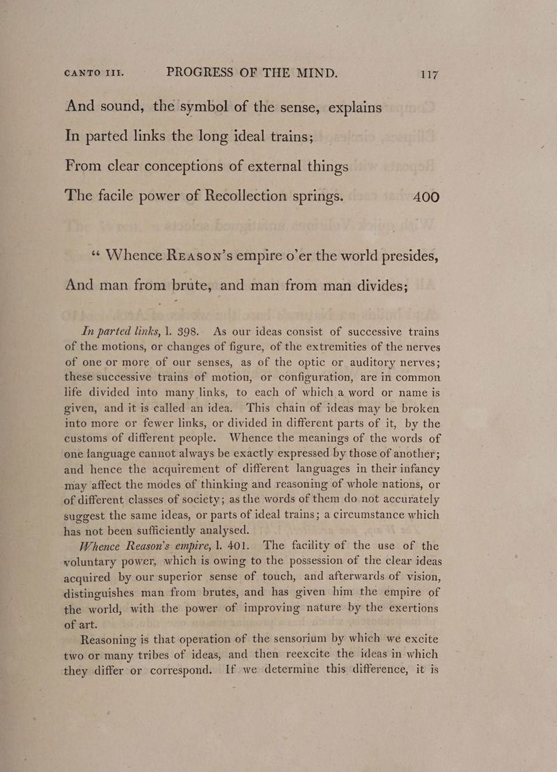 And ae the symbol of the sense, explains In parted links the long ideal trains; From clear conceptions of external things The facile power of Recollection springs. 400 *¢ Whence REeason’s empire o’er the world presides, And man from brute, and man from man divides; In parted links, 1. 398.- As our ideas consist of successive trains of the motions, or changes of figure, of the extremities of the nerves of one or more of our senses, as of the optic or auditory nerves; these successive trains of motion, or configuration, are in common life divided into many links, to each of which a word or name is given, and it is called an idea. This chain of ideas may be broken into more or fewer links, or divided in different parts of it, by the customs of different people. Whence the meanings of the words of one language cannot always be exactly expressed by those of another; and hence the acquirement of different languages in their infancy may affect the modes of thinking and reasoning of whole nations, or of different classes of society; as the words of them do not accurately suggest the same ideas, or parts of ideal trains; a circumstance which has not been sufficiently analysed. Whence Reason’s empire, 1. 401. The facility of the use of the voluntary power, which is owing to the possession of the clear ideas acquired by our superior sense of touch, and afterwards of vision, distinguishes man from brutes, and has given him the empire of the world, with the power of improving nature by the exertions of art. Reasoning is that operation of the sensorium by which we excite two or many tribes of ideas, and then reexcite the ideas in which they differ or correspond. If we determine this difference, it is