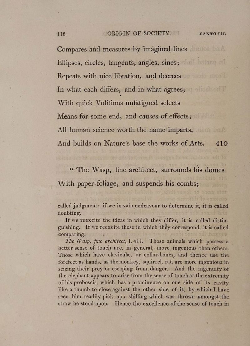 Compares and measures by imagined lines Ellipses, circles, tangents, angles, sines; Repeats with nice libration, and decrees In what each differs, and in what agrees; With quick Volitions unfatigued selects Means for some end, and causes of effects; All human science worth the name imparts, And builds on Nature’s base the works of Arts. 410 «The Wasp, fine architect, surrounds his domes With paper-foliage, and suspends his combs; called judgment; if we in vain endeavour to determine it, it is called doubting. mt If we reexcite the ideas in which they differ, it is called distin- guishing. If we reexcite those in which they correspond, it is called comparing. ; at 3 The Wasp, fine architect, 1.411. Those animals which possess a — better sense of touch are, in general, more ingenious than others. Those which have elavicule, or collar-bones, and thence use the forefeet as hands, as the monkey, squirrel, rat, are more ingenious in seizing their prey or escaping from danger. And the ingenuity of the elephant appears to arise from the sense of touch at the extremity of his proboscis, which has a prominence on one side of its cavity like a thumb to close against the other side of it, by which I have seen him readily pick up a shilling which was thrown amongst the straw he stood upon. Hence the excellence of the sense of touch in