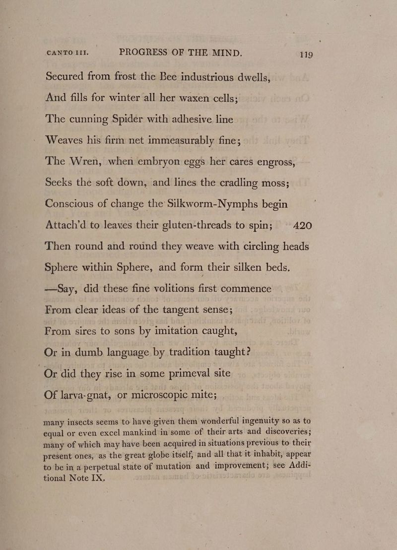 Secured from frost the Bee industrious dwells, And fills for winter all her waxen cells; The cunning Spider with adhesive line Weaves his firm net immeasurably fine; The Wren, when embryon eggs her cares engross, Seeks the soft down, and lines the cradling moss; Conscious of change the Silkworm-Nymphs begin Attach’d to leaves their gluten-threads to spin; A20 Then round and round they weave with circling heads Sphere within Sphere, and form their silken beds. —Say, did these fine volitions first commence From clear ideas a the tangent sense; From sires to sons by imitation caught, Or in dumb language by tradition taught? Or did they rise in some primeval site Of larva-gnat, or microscopic mite; many insects seems to have given them wonderful ingenuity so as to equal or even excel mankind in some of their arts and discoveries ; many of which may have been acquired in situations previous to their present ones, as the great globe itself, and all that it inhabit, appear to be in a perpetual state of mutation and improvement; see Addi- tional Note IX.