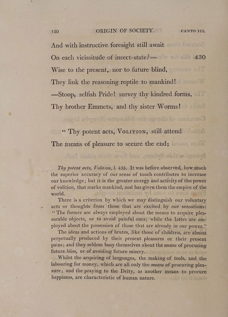 And with instructive foresight still await On each vicissitude of insect-state?— A30 Wise to the present, nor to future blind, They link the reasoning reptile to mankind! —Stoop, selfish Pride! survey thy kindred forms, Thy brother Emmets, and thy sister Worms! «¢ Thy potent acts, Voirrion, still attend The means of pleasure to secure the end; Thy potent acts, Volition, 1. 435. It was before observed, how much the superior accuracy of our sense of touch contributes to increase our knowledge; but it is the greater energy and activity of the power of volition, that marks mankind, and has given them the empire of the world. . il There is a criterion by which we may distinguish our voluntary acts or thoughts from those that are excited by our sensations: -“ The former are always employed about the means to acquire plea- surable objects, or to avoid painful ones; while the latter are em- ployed about the possession of those that are already in our power.” The ideas and actions of brutes, like those of children, are almost perpetually produced by their present pleasures or their present pains; and they seldom busy themselves about the means of PROC HEIDE eee bliss, or of avoiding future misery. Whilst the acquiring of languages, the making of tools, new the labouring for money, which are all only the means of procuring plea- sure; and the praying to the Deity, as another means to psn happiness, are characteristic of human nature. |
