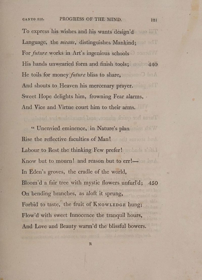 To express his wishes and his wants design’d | Language, the means, distinguishes Mankind; For future works in Art’s ingenious schools His hands unwearied form and finish tools; AAO He toils for money /fuiure bliss to share, And shouts to Heaven his mercenary prayer. Sweet Hope delights him, frowning Fear alarms, And Vice and Virtue court him to their arms. ‘¢ Unenvied eminence, in Nature’s plan Rise the reflective faculties of Man! Labour to Rest the thinking Few prefer! Know but to mourn! and reason but to err!— In Eden’s groves, the cradle of the world, Bloom’d a fair tree with mystic flowers unfurl’d; A50 On bending branches, as aloft it sprung, me Forbid to taste, the fruit of KNOWLEDGE hung; Flow'd with sweet Innocence the tranquil hours, And Love and Beauty warm’d the blissful bowers.