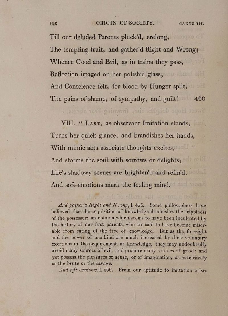 Till our deluded Parents pluck’d, erelong, The tempting fruit, and gather’d Right and Wrong; Whence Good and Evil, as in trains they pass, Reflection imaged on her polish’d glass; And Conscience felt, for blood by Hunger spilt, The pains of shame, of sympathy, and guilt! A60 VIII. ** Last, as observant Imitation stands, Turns her quick glance, and brandishes her hands, With mimic acts associate thoughts excites, And storms the soul with sorrows or delights; Life’s shadowy scenes are brighten’d and refin’d, ' And soft-emotions mark the feeling mind. And gather'd Right and Wrong, \.456.. Some philosophers haye believed that the acquisition of knowledge diminishes the happiness of the possessor; an opinion which seems to have been inculcated by the history of our first parents, who are said to have become miser- able from eating of the tree of knowledge. But as the. foresight and the power of mankind are much increased by their voluntary exertions in the acquirement of knowledge, they may undoubtedly avoid many sources of evil, and procure many sources of good; and yet possess the pleasures of sense, or of imagination, as extensively as the brute or the savage. ' And soft emotions, 1.466. From our aptitude to imitation arises