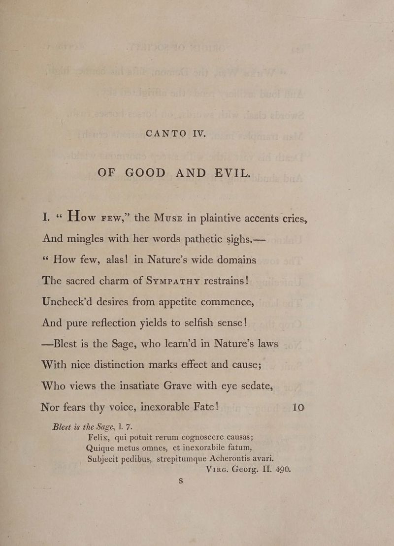 CANTO IV. OF GOOD AND EVIL. I. « How rew,” the Muss in plaintive accents cries, And mingles with her words pathetic sighs.— ‘¢ How few, alas! in Nature’s wide domains The sacred charm of SympaTuy restrains! Uncheck’d desires from appetite commence, And pure reflection yields to selfish sense! —Blest is the Sage, who learn’d in Nature’s laws With nice distinction marks effect and cause; Who views the insatiate Grave with eye sedate, Nor fears thy voice, inexorable Fate! 10 Blest is the Sage, 1. 7. Felix, qui potuit rerum cognoscere causas; Quique metus omnes, et inexorabile fatum, Subjecit pedibus, strepitumque Acherontis avari. Virca, Georg. II. 490. $
