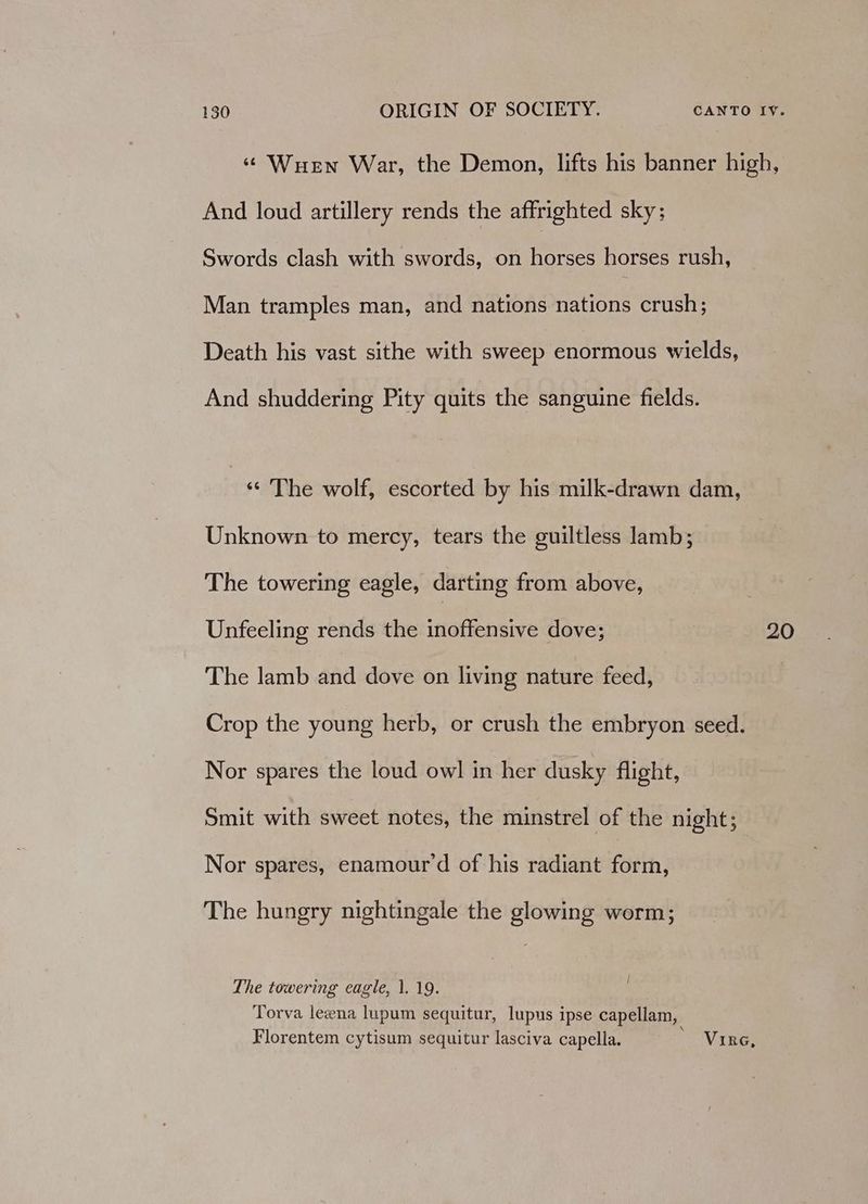 ‘ Wuewn War, the Demon, lifts his banner high, And loud artillery rends the affrighted sky; Swords clash with swords, on horses horses rush, Man tramples man, and nations nations crush; Death his vast sithe with sweep enormous wields, And shuddering Pity quits the sanguine fields. ‘« The wolf, escorted by his milk-drawn dam, Unknown to mercy, tears the guiltless lamb; The towering eagle, darting from above, Unfeeling rends the inoffensive dove; 20 The lamb and dove on living nature feed, Crop the young herb, or crush the embryon seed. Nor spares the loud owl in her dusky flight, Smit with sweet notes, the minstrel of the night; Nor spares, enamour’d of his radiant form, The hungry nightingale the glowing worm; The towering eagle, 1. 19. Torva leena lupum sequitur, lupus ipse capellam, Florentem cytisum sequitur lasciva capella. Vine,