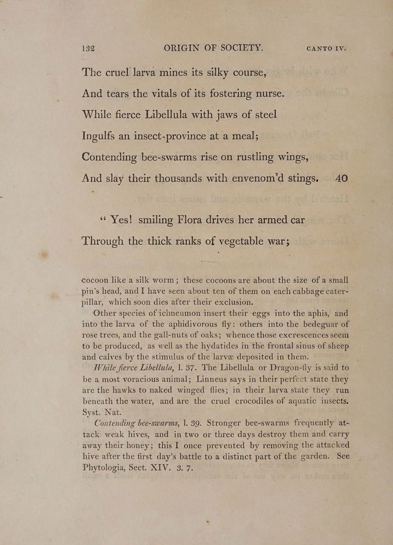 The cruel larva mines its silky course, And tears the vitals of its fostering nurse. While fierce Libellula with jaws of steel — Ingulfs an insect-province at a meal; Contending bee-swarms rise on rustling wings, And slay their thousands with envenom’d stings. 40 ‘“¢ Yes! smiling Flora drives her armed car Through the thick ranks of vegetable war; cocoon like a silk worm; these cocoons are about the size of a small pin’s head, and I have seen about ten of them on each cabbage cater- pillar, which soon dies after their exclusion. Other species of ichneumon insert their eggs into the aphis, and into the larva of the aphidivorous fly: others into the bedeguar of rose trees, and the gall-nuts of oaks; whence those excrescences seem to be produced, as well as the hydatides in the frontal sinus of sheep and calves by the stimulus of the larve deposited in them. While fierce Libellula, \. 37. The Libellula or Dragon-fly is said to be a most voracious animal; Linneus says in their perfect state they are the hawks to naked winged flies; in their larva state they run beneath the water, and are the cruel crocodiles of aquatic insects. Syst. Nat. ‘ Contending bee-swarms, 1. 39. Stronger bee-swarms frequently at- tack weak hives, and in two or three days destroy them and carry away their honey; this I once prevented by removing the attacked hive after the first day’s battle to a distinct part of the garden. See Phytologia, Sect. XIV. 3.7.