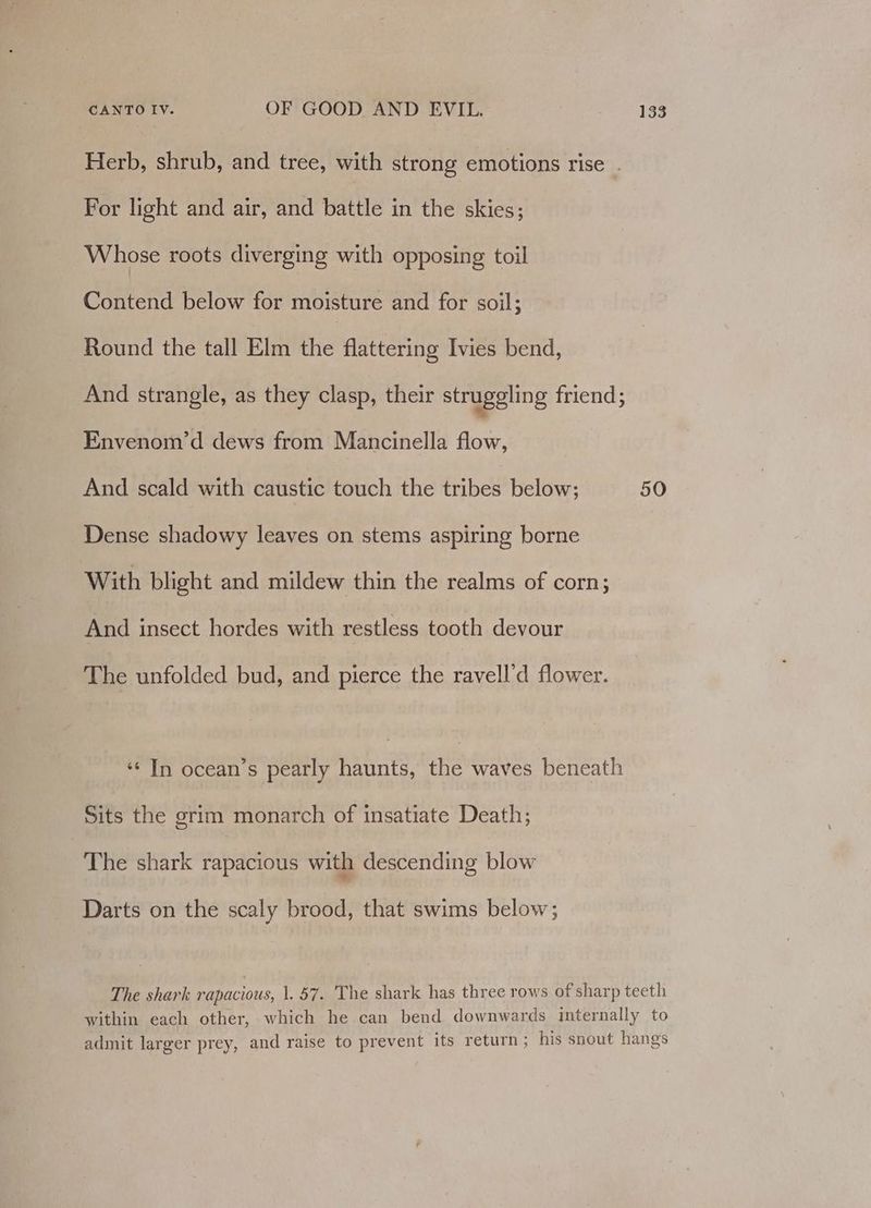 Herb, shrub, and tree, with strong emotions rise . For light and air, and battle in the skies; Whose roots diverging with opposing toil Contend below for moisture and for soil; Round the tall Elm the flattering Ivies bend, And strangle, as they clasp, their struggling friend; Envenom’d dews from Mancinella flow, And scald with caustic touch the tribes below; Dense shadowy leaves on stems aspiring borne With blight and mildew thin the realms of corn; And insect hordes with restless tooth devour The unfolded bud, and pierce the ravell’d flower. ‘In ocean’s pearly haunts, the waves beneath Sits the grim monarch of insatiate Death; The shark rapacious with descending blow Darts on the scaly brood, that swims below; 50