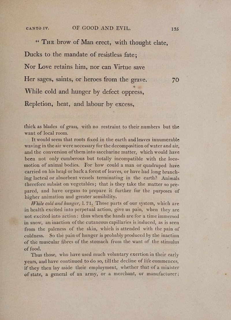 « Tur brow of Man erect, with thought elate, Ducks to the mandate of resistless fate; Nor Love retains him, nor can Virtue save Her sages, saints, or heroes fotien the grave. 70 While cold and hunger by defect oppress, Repletion, heat, and labour by excess, thick as blades of grass, with no restraint to their numbers but the want of local room. It would seem that roots fixed in the earth and leaves innumerable waving in the air were necessary for the decomposition of water and air, and the conversion of them into saccharine matter, which would have been not only cumberous but totally incompatible with the loco- motion of animal bodies. For how could a man or quadruped have _carried on his head or back a forest of leaves, or have had long branch- ing lacteal or absorbent vessels terminating in the earth? Animals therefore subsist on vegetables; that is they take the matter so pre- pared, and have organs to prepare it further for the purposes of higher animation and greater sensibility. While cold and hunger, 1.71. Those parts of our system, which are in health excited into perpetual action, give us pain, when they are not excited into action: thus when the hands are for a time immersed in snow, an inaction of the cutaneous capillaries is induced, as is seen from the paleness of the skin, which is attended with the pain of coldness. So the pain of hunger is probably produced by the inaction of the muscular fibres of the stomach from the want of the stimulus of food. . Thus those, who have used much voluntary exertion in their early years, and have continued to do so, tillthe decline of life commences, if they then lay aside their employment, whether that of a minister of state, a general of an army, or a merchant, or manufacturer;
