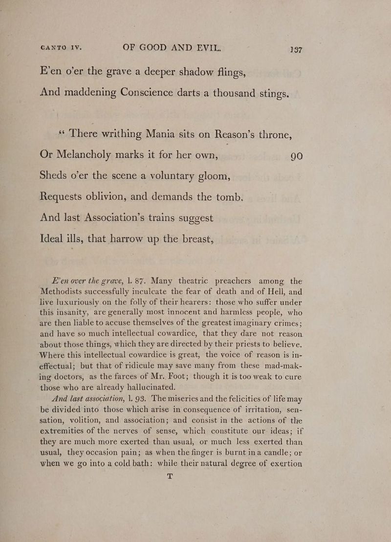 E’en o’er the grave a deeper shadow flings, And maddening Conscience darts a thousand stings. There writhing Mania sits on Reason’s throne, Or Melancholy marks it for her own, | 90 Sheds o’er the scene a voluntary gloom, Requests oblivion, and demands the tomb. And last Association’s trains suggest Ideal ills, that harrow up the breast, E’en over the grave, |. 87. Many theatric preachers among. the Methodists successfully inculcate the fear of death and of Hell, and live luxuriously on the folly of their hearers: those who suffer under this insanity, are generally most innocent and harmless people, who are then liable to accuse themselves of the greatest imaginary crimes; and have so much intellectual cowardice, that they dare not reason about those things, which they are directed by their priests to believe. Where this intellectual cowardice is great, the voice of reason is in- effectual; but that of ridicule may save many from these mad-mak- ing doctors, as the farces of Mr. Foot; though it is too weak to cure those who are already hallucinated. And last association, 1. 93. ‘The miseries and the felicities of life may be divided into those which arise in consequence of irritation, sen- sation, volition, and association; and consist in the actions of the extremities of the nerves of sense, which constitute our: ideas; if they are much more exerted than usual, or much less exerted than usual, they occasion pain; as when the finger is burnt ina candle; or when we go into acold bath: while their natural degree of exertion a