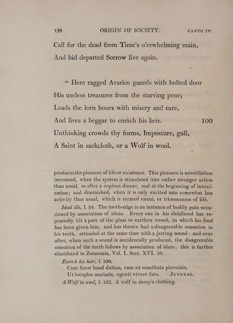 Call for the dead from Time’s o’erwhelming main, And bid departed Sorrow live again. * sbiere ragged Avarice guards with bolted door His useless treasures from the starving poor; Loads the lorn hours with misery and care, And lives a beggar to enrich his heir. 100 Unthinking crowds thy forms, Imposture, gull, A Saint in sackcloth, or a Wolf in wool. produces the pleasure of life or existence, This pleasure is nevertheless increased, when the system is stimulated into rather stronger action than usual, as after a copious dinner, and at the beginning of intoxi- cation; and diminished, when it is only excited into somewhat less activity than usual, which is termed ennui, or irksomeness of life. Ideal ills, 1. 94. The tooth-edge is an instance of bodily pain occa- sioned by association of ideas. Every one in his childhood has re- peatedly bit a part of the glass or earthen vessel, in which his food has been given him, and has thence had adisagreeable sensation in his teeth, attended at the same time with a jarring sound: and ever after, when such a sound is accidentally produced, the disagreeable sensation of the teeth follows by association of ideas; this is further elucidated in Zoonomia, Vol. I. Sect. XVI. 10. Enrich his heir, 1. 100. Cum furor haud dubius, cum sit manifesta phrenitis, Ut locuples moriaris, egenti vivere fato. JUVENAL. A Wolf in wool, \. 102. A wolf in sheep’s clothing.
