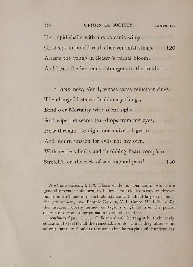Her rapid shafts with airs volcanic wings, Or steeps in putrid vaults her venom’d stings. 120 Arrests the young in Beauty’s vernal bloom, And bears the innocuous strangers to the tomb!— ‘¢ Anp now, e’en I, whose verse reluctant sings The changeful state of sublunary things, Bend o’er Mortality with silent sighs, And wipe the secret tear-drops from my eyes, Hear through the night one nie groan, And mourn unseen for evils not my own, With restless limbs and throbbing heart complain, Stretch’d on the rack of sentimental pain! 130 With airs volcanic, 1. 119. Those epidemic complaints, which are generally termed influenza, are believed to arise from vapours thrown out from earthquakes in such abundance as to affect large regions of the atmosphere, see Botanic Garden, V. I. Canto IV. 1. 65. while the diseases properly termed contagious originate from the putrid effluvia of decomposing animal or vegetable matter. Sentimental pain, 1. 130. Children should be taught in their early education to feel for all the remediable evils, which they observe in ethers; but they should at the same time be taught sufficient firmness