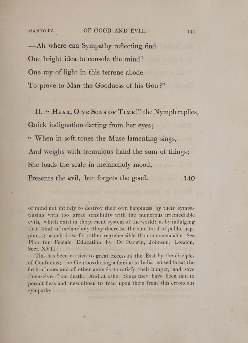—Ah where can Sympathy reflecting find One bright idea to console the mind? One ray of light in this terrene abode To prove to Man the Goodness of his Gop?” Il. “« Hear, O vz Sons or Time!” the Nymph replies, Quick indignation darting from her eyes; ‘¢ When in soft tones the Muse lamenting sings, And weighs with tremulous hand the sum of things; She loads the scale in melancholy mood, Presents the evil, but forgets the good. 140 \ of mind not intirely to destroy their own happiness by their sympa- thizing with too great sensibility with the numerous irremediable evils, which exist in the present system of the world: as by indulging that kind of melancholy *they decrease the sum total of public hap- piness; which is so far rather reprehensible than commendable. See Plan for Female Education by Dr. Darwin, Johnson, London, Sect. XVII. This has been carried to great excess in the East by the disciples of Confucius; the Gentoos during a famine in India refused to eat the flesh of cows and of other animals to satisfy their hunger, and save themselves from death. And at other times they have been said to permit fleas and musquitoes to feed upon them from this erroneous sympathy.
