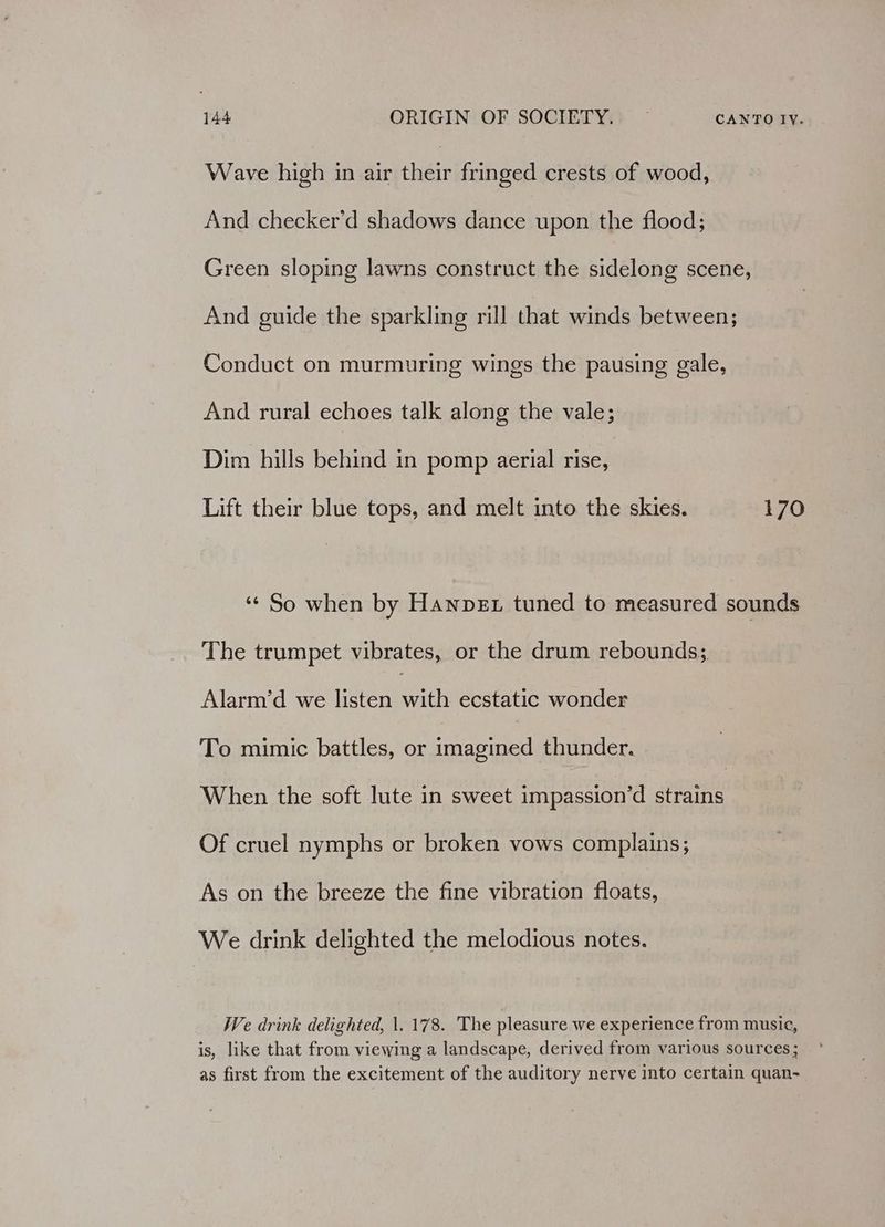 Wave high in air their fringed crests of wood, And checker’d shadows dance upon the flood; Green sloping lawns construct the sidelong scene, And guide the sparkling rill that winds between; Conduct on murmuring wings the pausing gale, And rural echoes talk along the vale; Dim hills behind in pomp aerial rise, Lift their blue tops, and melt into the skies. 170 ‘“¢ So when by Hanpex tuned to measured sounds The trumpet vibrates, or the drum rebounds; Alarm’d we listen cai ecstatic wonder To mimic battles, or imagined thunder. When the soft lute in sweet impassion’d strains Of cruel nymphs or broken vows complains; As on the breeze the fine vibration floats, We drink delighted the melodious notes. We drink delighted, |. 178. The pleasure we experience from musie, is, like that from viewing a landscape, derived from various sources ; as first from the excitement of the auditory nerve into certain quan-