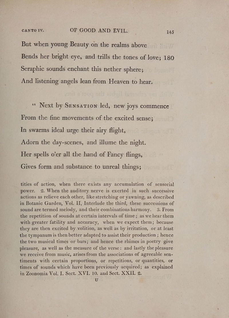 But when young Beauty on the realms above Bends her bright eye, and trills the tones of love; 180 Seraphic sounds enchant this nether sphere; And listening angels lean from Heaven to hear. ‘** Next by Sensation led, new joys commence From the fine movements of the excited sense; In swarms ideal urge their airy flight, Adorn the day-scenes, and illume the night. Her spells o’er all the hand of Fancy flings, Gives form and substance to unreal things; tities of action, when there exists any accumulation of sensorial power. 2. When the auditory nerve is exerted in such successive actions as relieve each other, like stretching or yawning, as described in Botanic Garden, Vol. II, Interlude the third, these successions of sound are termed melody, and their combinations harmony. 3. From the repetition of sounds at certain intervals of time; as we hear them with greater facility and accuracy, when we expect them; because they are then excited by volition, as well as by irritation, or at least the tympanum is then better adapted to assist their production ; hence the two musical times or bars; and hence the rhimes in poetry give pleasure, as well as the measure of the verse: and lastly the pleasure we receive from music, arises from the associations of agreeable sen- timents with certain proportions, or repetitions, or quantities, or times of sounds which have been previously acquired; as explained in Zoonomia Vol. I. Sect. XVI. 10. and Sect. XXII. 2. U