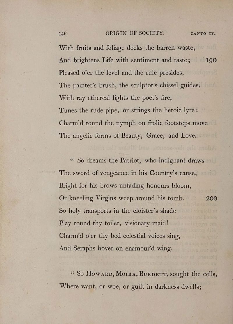 With fruits and foliage decks the barren waste, And brightens Life with sentiment and taste; | 190 Pleased o’er the level and the rule presides, The painter’s brush, the sculptor’s chissel guides, With ray ethereal lights the poet’s fire, | Tunes the rude pipe, or strings the heroic lyre: Charm’d round the nymph on frolic footsteps move The angelic forms of Beauty, Grace, and Love. *« So dreams the Patriot, who indignant draws The sword of vengeance in his Country’s cause;. Bright for his brows unfading honours bloom, Or kneeling Virgins weep around his tomb. 200 So holy transports in the cloister’s shade Play round thy toilet, visionary maid! Charm’d o’er thy bed celestial voices sing, And Seraphs hover on enamour’d wing. ‘¢ So Howarp, Moira, Burpert, sought the cells, Where want, or woe, or guilt in darkness dwells;