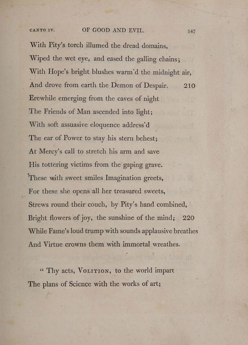 With Pity’s torch illumed the dread domains, Wiped the wet eye, and eased the galling chains; With Hope’s bright blushes warm’d the midnight air, And drove from earth the Demon of Despair. 210 Erewhile emerging from the caves of night The Friends of Man ascended into light; With soft assuasive eloquence address’d The ear of Power to stay his stern behest; At Mercy’s call to stretch his arm and save His tottering victims from the gaping grave. These with sweet smiles Imagination greets, _ For these she opens all her treasured sweets, Strews round their couch, by Pity’s hand combined, Bright flowers of joy, the sunshine of the mind; 220 While Fame’s loud trump with sounds applausive breathes And Virtue crowns them with immortal wreathes. _ “ Thy acts, Voririon, to the world impart The plans of Science with the works of art;