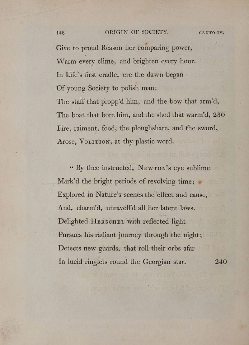 Give to proud Reason her comparing power, Warm every clime, and brighten every hour. In Life’s first cradle, ere the dawn began Of young Society to polish man; The staff that propp’d him, and the bow that arm’d, The boat that bore him, and the shed that warm’d, 230 Fire, raiment, food, the ploughshare, and the sword, Arose, VouiTion, at thy plastic word. ‘¢ By thee instructed, NEwron’s eye sublime Mark’d the bright periods of revolving time; Explored in Nature’s scenes the effect and cause, And, charm’d, unravell’d all her latent laws. Delighted Herscuen with reflected light Pursues his radiant journey through the night; Detects new guards, that roll their orbs afar In lucid ringlets round the Georgian star. 240