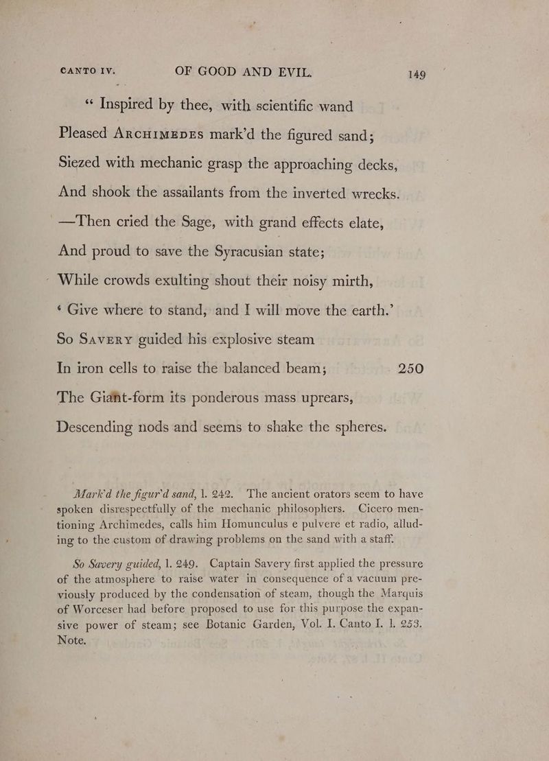 ‘¢ Inspired by thee, with scientific wand Pleased ArcuimEpEs mark’d the figured sand; Siezed with mechanic grasp the approaching decks, And shook the assailants from the inverted wrecks. _—Then cried the Sage, with grand effects elate, And proud to save the Syeda state; ~ While crowds exulting shout their noisy mirth, ¢ Give where to stand, and I will mee the earth.’ So Savery guided his explosive steam In iron cells to raise the balanced beam; 250 The Giant-form its ponderous mass uprears, Descending nods and seems to shake the spheres. Mark'd the figur'd sand, |. 242. The ancient orators seem to have spoken disrespectfully of the mechanic philosophers. Cicero men- tioning Archimedes, calls him Homunculus e pulvere et radio, allud- ing to the custom of drawing problems on the sand with a staff. So Savery guided, 1.249. Captain Savery first applied the pressure of the atmosphere to raise water in consequence of a vacuum pre- viously produced by the condensation of steam, though the Marquis of Worceser had before proposed to use for this purpose the expan- sive power of steam; see Botanic Garden, Vol. I. Canto I. 1. 253. Note.