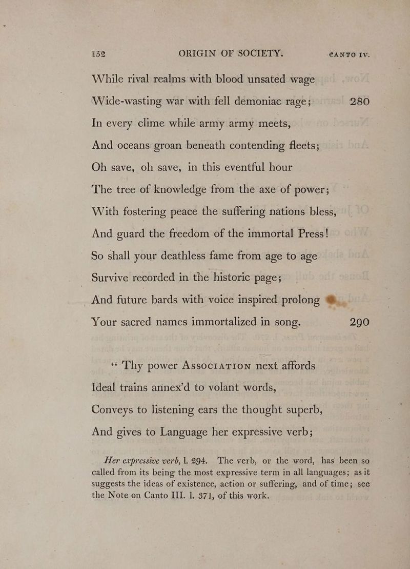 While rival realms with blood unsated wage Wide-wasting war with fell demoniac rage; 280 In every clime while army army meets, And oceans groan beneath contending fleets; Oh save, oh save, in this eventful hour The tree of knowledge from the axe of power; With fostering peace the suffering nations bless, And guard the freedom of the immortal Press! So shall your deathless fame from age to age Survive recorded in the historic page; And future bards with voice inspired prolong i Your sacred names immortalized in song. 290 «Thy power Association next affords Ideal trains annex’d to volant words, Conveys to listening ears the thought superb, And gives to Language her expressive verb; Her expressive verb, 1. 294. The verb, or the word, has been so called from its being the most expressive term in all languages; as it suggests the ideas of existence, action or suffering, and of time; see the Note on Canto III. 1. 371, of this work.