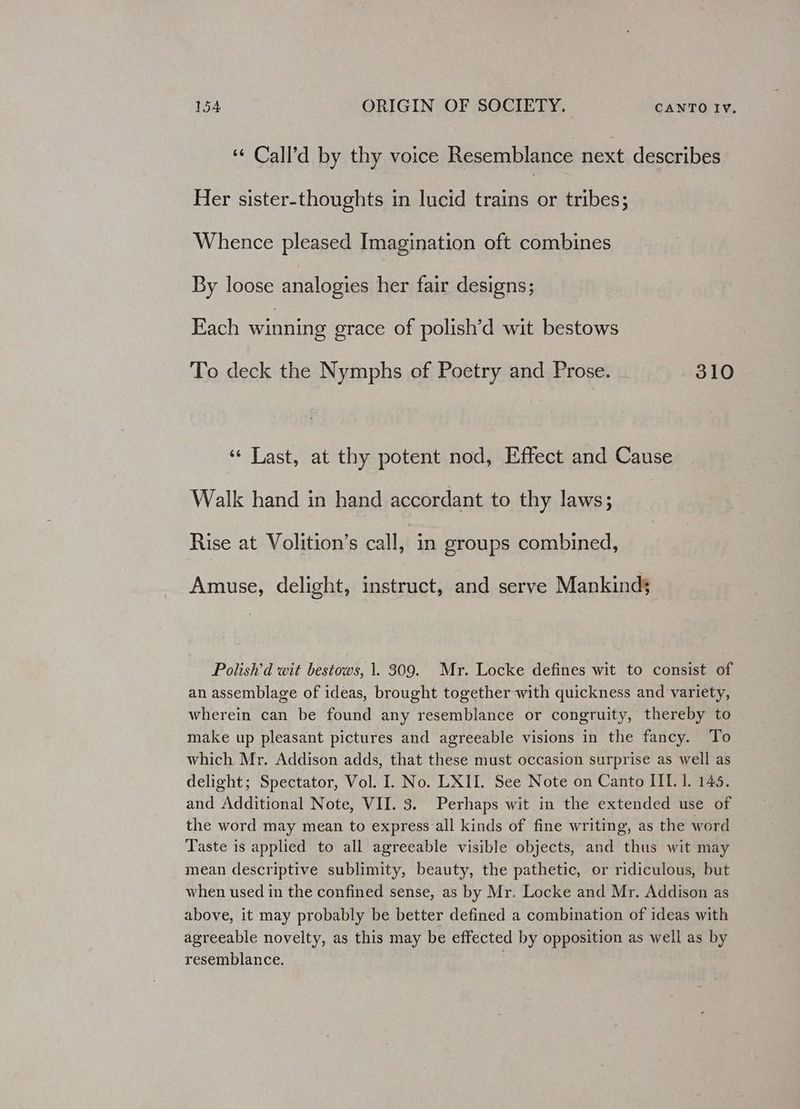 ‘ Call’d by thy voice Resemblance next describes Her sister-thoughts in lucid Are tribes; Whence pleased Imagination oft combines By loose analogies her fair designs; Each winning grace of polish’d wit bestows To deck the Nymphs of Poetry and Prose. 310 ‘«¢ Last, at thy potent nod, Effect and Cause Walk hand in hand accordant to thy laws; Rise at Volition’s call, in groups combined, Amuse, delight, instruct, and serve Mankind Polish'd wit bestows, 1. 309. Mr. Locke defines wit to consist of an assemblage of ideas, brought together with quickness and variety, wherein can be found any resemblance or congruity, thereby to make up pleasant pictures and agreeable visions in the fancy. To which Mr. Addison adds, that these must occasion surprise as well as delight; Spectator, Vol. I. No. LXII. See Note on Canto IIL. 1. 145. and Additional Note, VII. 3. Perhaps wit in the extended use of the word may mean to express all kinds of fine writing, as the word Taste is applied to all agreeable visible objects, and thus wit may mean descriptive sublimity, beauty, the pathetic, or ridiculous, but when used in the confined sense, as by Mr. Locke and Mr. Addison as above, it may probably be better defined a combination of ideas with agreeable novelty, as this may be effected by opposition as well as by resemblance. .