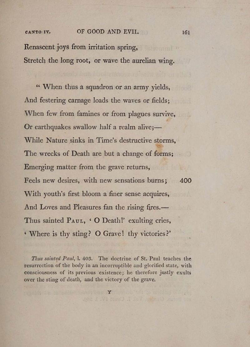 Renascent joys from irritation spring, Stretch the long root, or wave the aurelian wing. «© When thus a squadron or an army yields, And festering carnage loads the waves or fields; When few from famines or from plagues survive, Or earthquakes swallow half a realm alive;— While Nature sinks in Time’s destructive siprmis, The wrecks of Death are but a change of forms; Emerging matter from the grave returns, Feels new desires, with new sensations burns; 400 With youth’s first bloom a finer sense acquires, And Loves and Pleasures fan the rising fires.— Thus sainted Paut, ‘ O Death!’ exulting cries, ‘ Where is thy sting? O Grave! thy victories?’ Thus sainted Paul, 1, 403. The doctrine of St. Paul teaches the resurrection of the body in an incorruptible and glorified state, with consciousness of its previous existence; he therefore justly exults over the sting of death, and the victory of the grave. i &