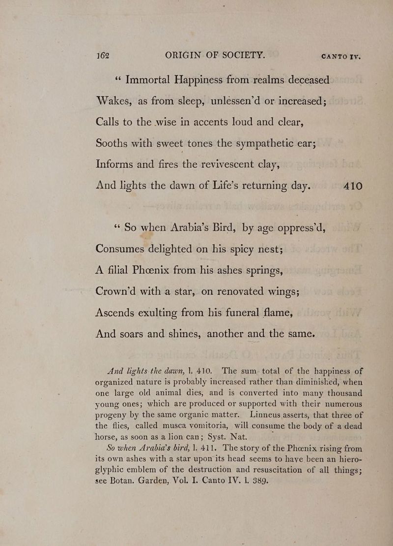 ‘¢ Immortal Happiness from realms deceased Wakes, as from sleep, unlessen’d or increased; Calls to the wise in accents loud and clear, Sooths with sweet tones the sympathetic ear; Informs and fires the revivescent clay, And lights the dawn of Life’s returning day. 410 “¢ So when Arabia’s Bird, by age cuneern Consumes*dclighted on his spicy nest; A filial Phoenix from his ashes springs, Crown’d with a star, on renovated wings; Ascends exulting from his funeral flame, And soars and shines, another and the same. And lights the dawn, |. 410. The sum. total of the happiness of organized nature is probably increased rather than diminished, when one large old animal dies, and is converted into many thousand young ones; which are produced or supported with their numerous progeny by the same organic matter. Linneus asserts, that three of the flies, called musca vomitoria, will consume the body of a dead horse, as soon as a lion can; Syst. Nat. ; o when Arabia’s bird, 1. 411. The story of the Pheenix rising from its own ashes with a star upon its head seems to haye been an hiero- glyphic emblem of the destruction and resuscitation of all things; see Botan. Garden, Vol. I. Canto IV. 1. 389.