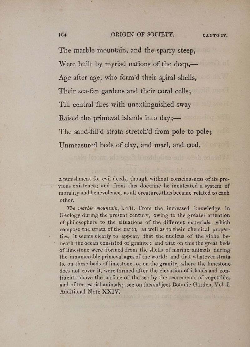 The marble mountain, and the sparry steep, Were built by myriad nations of the deep,— Age after age, who form’d their spiral shells, Their sea-fan gardens and their coral cells; Till central fires with unextinguished sway Raised the primeval islands into day ;— The sand-fill’d strata stretch’d from pole to pole; Unmeasured beds of clay, and marl, and coal, a punishment for evil deeds, though without consciousness of its pre- vious existence; and from this doctrine he inculcated a system of morality and benevolence, as all creatures thus became related to each other. The marble mountain, 1.431. From the increased knowledge in Geology during the present century, owing to the greater attention of philosophers to the situations of the different materials, which compose the strata of the earth, as well as to their chemical proper- ties, it seems clearly to appear, that the nucleus of the globe be- neath the ocean consisted of granite; and that on this the great beds of limestone were formed from the shells of marine animals during the innumerable primeval ages of the world; and that whatever strata lie on these beds of limestone, or on the granite, where the limestone does not cover it, were formed after the elevation of islands and con- tinents above the surface of the sea by the recrements of vegetables and of terrestrial animals; see on this subject Botanic Garden, Vol. I. Additional Note XXIV.
