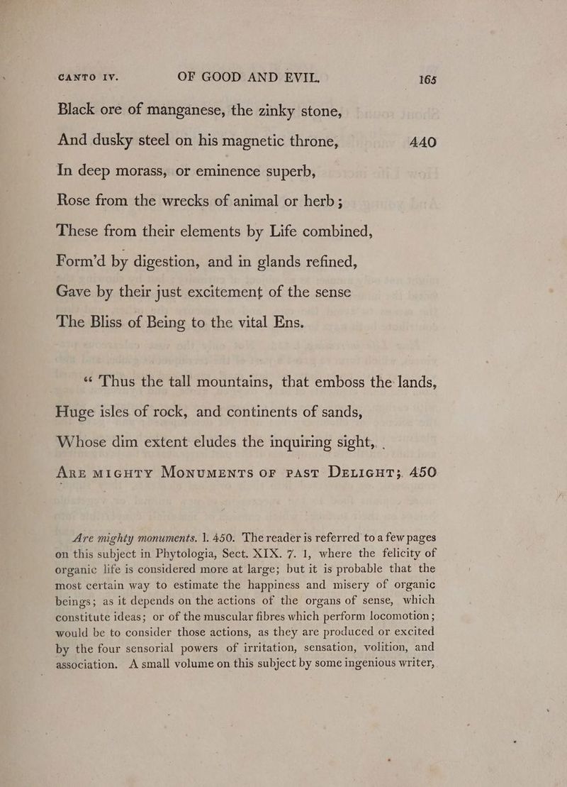 Black ore of manganese, the zinky stone, And dusky steel on his magnetic throne, AAO In deep morass, or eminence superb, Rose from the wrecks of animal or herb ; These from their elements by Life combined, Form’d by digestion, and in glands refined, Gave by their just excitement of the sense The Bliss of Being to the vital Ens. «Thus the tall mountains, that emboss the lands, Huge isles of rock, and continents of sands, Whose dim extent eludes the inquiring sight, . Are mMicuty Monuments or past DeLicuT;. 450 Are mighty monuments. |. 450. The reader is referred toa few pages on this subject in Phytologia, Sect. XIX. 7. 1, where the felicity of organic life is considered more at large; but it is probable that the most certain way to estimate the happiness and misery of organic beings; as it depends on the actions of the organs of sense, which constitute ideas; or of the muscular fibres which perform locomotion ; would be to consider those actions, as they are produced or excited by the four sensorial powers of irritation, sensation, volition, and association. A small volume on this subject by some ingenious writer,