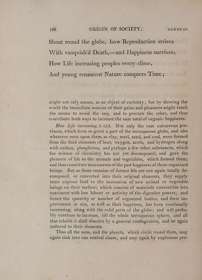 Shout round the globe, how Reproduction strives With vanquish’d Death,—and Happiness survives; How Life increasing peoples every clime, And young renascent Nature conquers Time ; might not only amuse, as an object of curiosity; but by showing the world the immediate sources of their pains and pleasures might teach the means to avoid the one, and to procure the other, and thus contribute both ways to increase the sum total of organic happiness. How Life increasing, 1.453. Not only the vast calcareous pro- vinces, which form so great a part of the terraqueous globe, and also whatever rests upon them, as clay, marl, sand, and coal, were formed from the fluid elements of heat, oxygen, azote, and hydrogen along with carbon, phosphorus, and perhaps a few other substances, which the science of chemistry has not yet decomposed; and gave the pleasure of life to the animals and vegetables, which formed them; and thus constitute monuments of the past happiness of those organized beings. But as those remains of former life are not again totally de- composed, or converted into their original elements, they supply more copious food to the succession of new animal or vegetable beings on their surface; which consists of materials convertible into nutriment with less labour or activity of the digestive powers; and hence the quantity or number of organized bodies, and their im- provement in size, as well as their happiness, has been continually increasing, along with the solid parts of the globe; and will proba- bly continue to increase, till the whole terraqueous sphere, and all that inhabit it shall disselye by a general conflagration, and be again reduced to their elements. Thus all the suns, and the planets, which circle round them, may again sink into one central chaos; and may again by explosions pro-