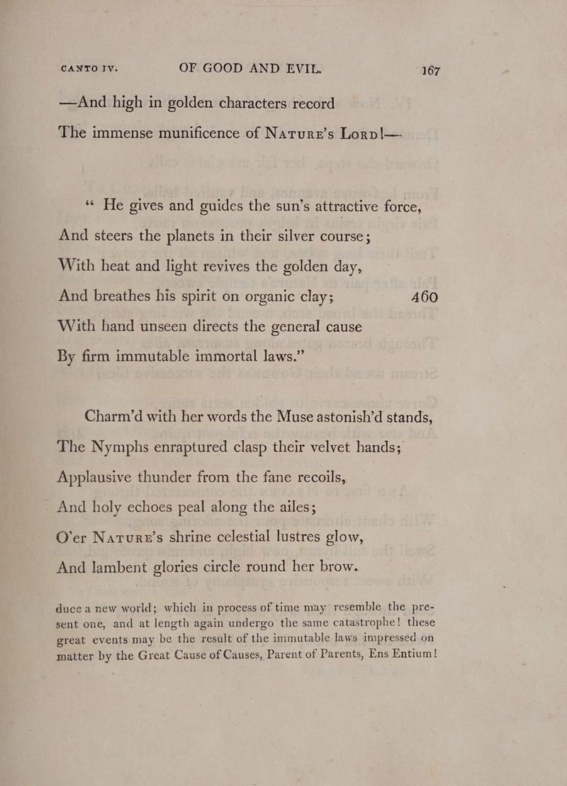 —And high in golden characters record The immense munificence of Natrurr’s Lorp!|— ‘¢ He gives and guides the sun’s attractive force, And steers the planets in their silver course; With heat and light revives the golden day, And breathes his spirit on organic clay; 460 With hand unseen directs the general cause By firm immutable immortal laws.” Charm’d with her words the Muse astonish’d stands, The Nymphs enraptured clasp their velvet hands; Applausive thunder from the fane recoils, And holy echoes peal along the ailes; O’er Nature's shrine celestial lustres glow, And lambent glories circle round her brow. duce a new world; which in process of time may resemble the pre- sent one, and at length again undergo the same catastrophe! these great events may be the result of the immutable laws impressed on matter by the Great Cause of Causes, Parent of Parents, Ens Entium!