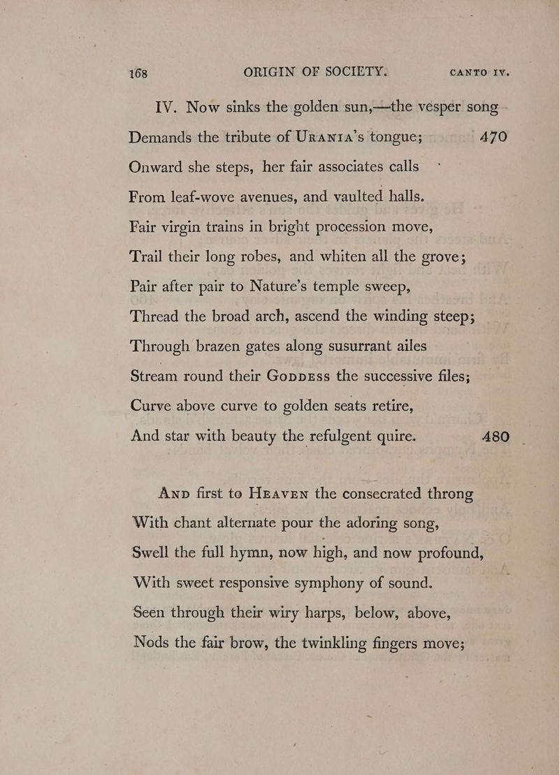 IV. Now sinks the golden sun,—the vesper song Demands the tribute of Urania’s tongue; A70 Onward she steps, her fair associates calls From leaf-wove avenues, and vaulted halls. Fair virgin trains in bright procession move, Trail their long robes, and whiten all the grove; Pair after pair to Nature’s temple sweep, Thread the broad arch, ascend the winding steep; Through brazen gates along susurrant ailes Stream round their GoppgEss the successive files; Curve above curve to golden seats retire, And star with beauty the refulgent quire. 480 Awnp first to Hnaven the consecrated throng With chant alternate pour the adoring song, Swell the full hymn, now high, and now profound, With sweet responsive symphony of sound. Seen through their wiry harps, below, above, Nods the fair brow, the twinkling fingers move;
