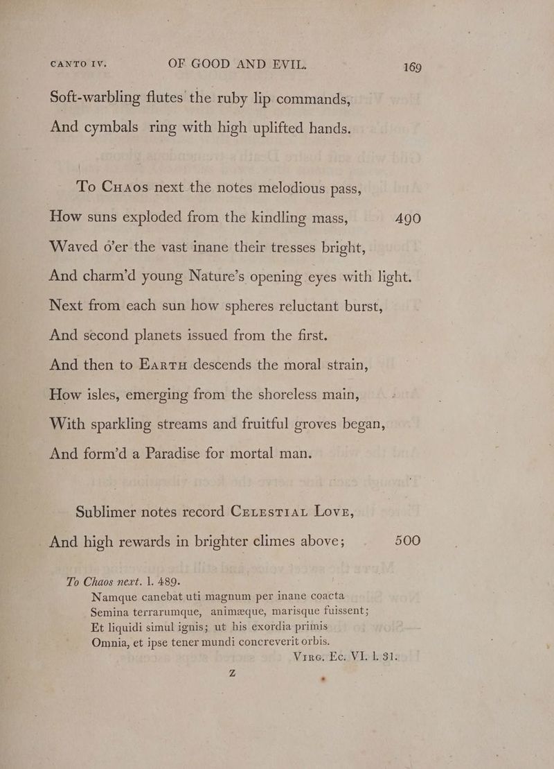 Soft-warbling flutes. the ruby lip commands, And cymbals ring with high uplifted hands. To Cuaos next the notes melodious pass, How suns exploded from the kindling mass, A490 Waved o’er the vast inane their tresses bright, And charm’d young Nature’s opening eyes with light. Next from each sun how spheres reluctant burst, And second planets issued from the first. And then to Eartu descends the moral strain, How isles, emerging from the shoreless main, With sparkling streams and fruitful groves began, And form’d a Paradise for mortal man. Sublimer notes record Cerestiau Love, _ And high rewards in brighter climes above; 500 To Chaos next. |, 489. Namque canebat uti magnum per inane coacta Semina terrarumque, animeque, marisque fuissent; Et liquidi simul ignis; ut his exordia primis Omnia, et ipse tener mundi concreverit orbis. Vire, Ec. VI. 1. 31. Z