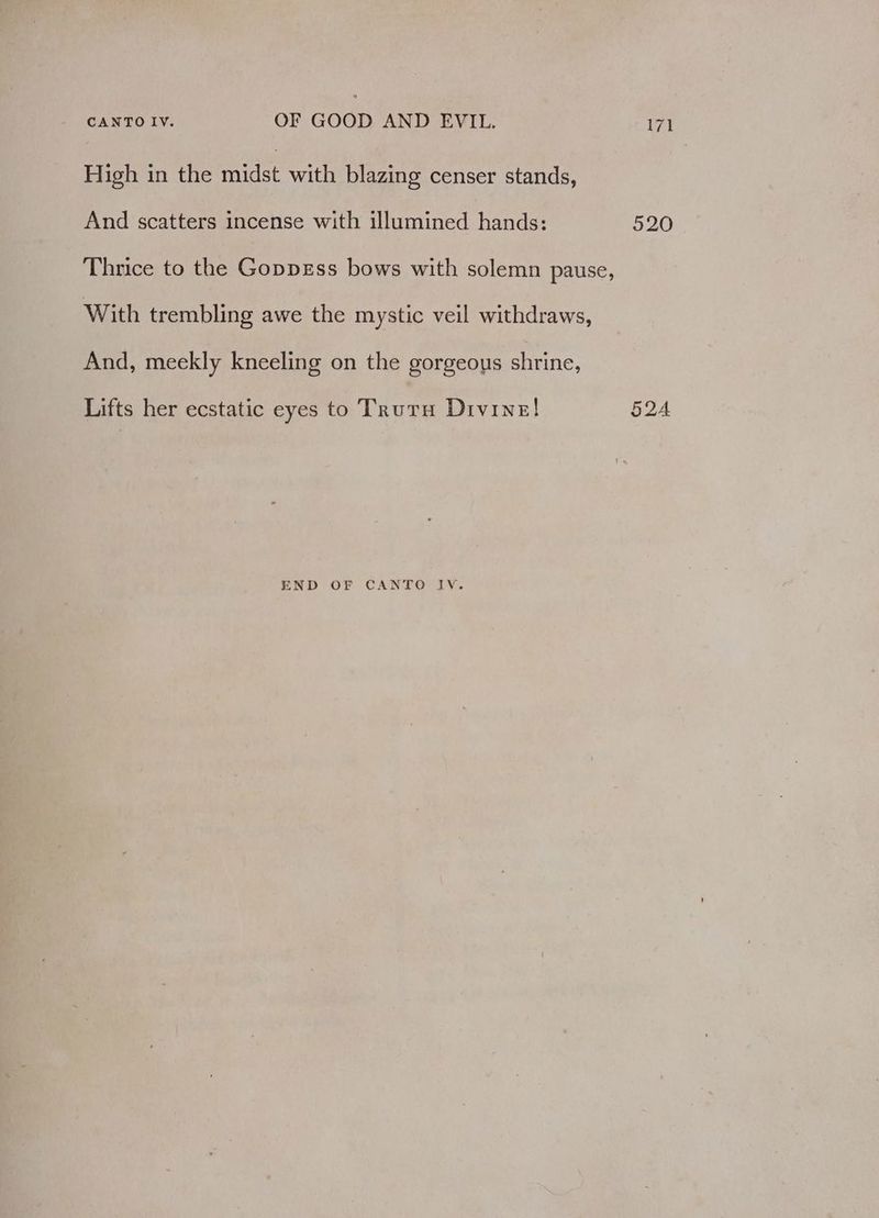 High in the midst with blazing censer stands, And scatters incense with illumined hands: 520 Thrice to the GoppEss bows with solemn pause, With trembling awe the mystic veil withdraws, And, meekly kneeling on the gorgeous shrine, Lifts her ecstatic eyes to Truta Divine! 5QA END OF CANTO IV.