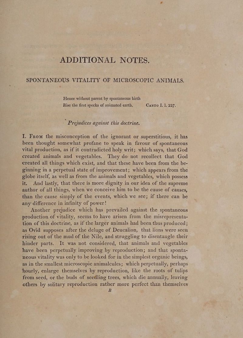 ADDITIONAL NOTES. SPONTANEOUS VITALITY OF MICROSCOPIC ANIMALS. Hence without parent by spontaneous birth Rise the first specks of animated earth. Canto I, |. 227. Prejudices against this doctrine. I. From the misconception of the ignorant or superstitious, it has been thought somewhat profane to speak in favour of spontaneous vital production, as if it contradicted holy writ; which says, that God created animals and vegetables. They do not recollect that God created all things which exist, and that these have been from the be- ginning in a perpetual state of improvement; which appears from the globe itself, as well as from the animals and vegetables, which possess it. And lastly, that there is more dignity in our idea of the supreme author of all things, when we conceive him to be the cause of causes, than the cause simply of the events, which we see; if there can be - any difference in infinity of power! Another prejudice which has prevailed against the spontaneous production of vitality, seems to have arisen from the misrepresenta- tion of this doctrine, as if the larger animals had been thus produced; as Ovid supposes after the deluge of Deucalion, that lions were seen rising out of the mud of the Nile, and struggling to disentangle their hinder parts. It was not considered, that animals and vegetables have been perpetually improving by reproduction; and that sponta- neous vitality was only to be looked for in the simplest organic beings, as in the smallest microscopic animalcules; which perpetually, perhaps hourly, enlarge themselves by reproduction, like the roots of tulips from seed, or the buds of seedling trees, which die annually, leaving others by solitary reproduction rather more perfect than themselves B