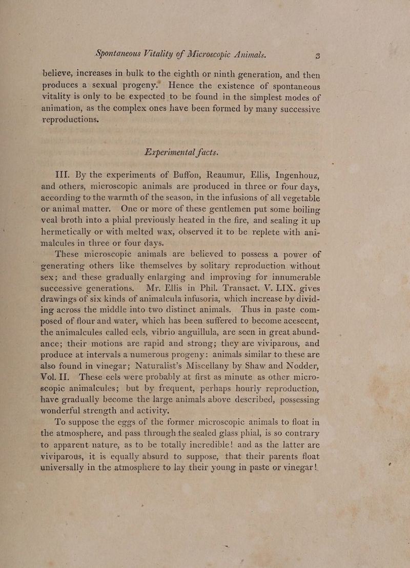 believe, increases in bulk to the eighth or ninth generation, and then produces a sexual progeny. Hence the existence of spontaneous vitality is only to be expected to be found in the simplest modes of animation, as the complex ones have been formed by many successive reproductions. Experimental facts. III. By the experiments of Buffon, Reaumur, Ellis, Ingenhouz, and others, microscopic animals are produced in three or four days, according to the warmth of the season, in the infusions of all vegetable or animal matter. One or more of these gentlemen put some boiling veal broth into a phial previously heated in the fire, and sealing it up hermetically or with melted wax, observed it to be replete with ani- malcules in three or four days. These microscopic animals are believed to possess a power of generating others like themselves by solitary reproduction without sex; and these gradually enlarging and improving for innumerable successive generations. Mr. Ellis in Phil. Transact. V. LIX. gives drawings of six kinds of animalcula infusoria, which increase by divid- ing across the middle into two distinct animals. Thus in paste com- posed of flour and water, which has been suffered to become acescent, the animalcules called eels, vibrio anguillula, are seen in great abund- ance; their motions are rapid and strong; they are viviparous, and produce at intervals a numerous progeny: animals similar to these are also found in vinegar; Naturalist’s Miscellany by Shaw and Nodder, Vol. II. These eels were probably at first as minute as other micro- scopic animalcules; but by frequent, perhaps hourly reproduction, have gradually become the large animals above described, possessing wonderful strength and activity. To suppose the eggs of the former microscopic animals to float in the atmosphere, and pass through the sealed glass phial, is so contrary to apparent nature, as to be totally incredible! and as the latter are viviparous, it is equally absurd to suppose, that their parents float universally in the atmosphere to lay their young in paste or vinegar!