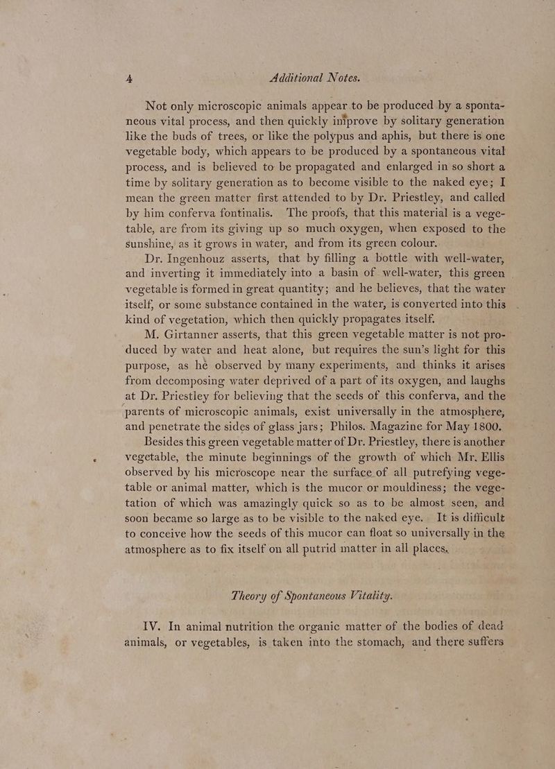 Not only microscopic animals appear.to be produced by a sponta- neous vital process, and then quickly intprove by solitary generation like the buds of trees, or like the polypus and aphis, but there is one vegetable body, which appears to be produced by a spontaneous vital process, and is believed to be propagated and enlarged in so short a time by solitary generation as to become visible to the naked eye; I mean the green matter first attended to by Dr. Priestley, and called by him conferva fontinalis. The proofs, that this material is a vege- table, are from its giving up so much oxygen, when exposed to the sunshine, as it grows in water, and from its green colour. Dr. Ingenhouz asserts, that by filling a bottle with well-water, and inverting it immediately into a basin of well-water, this green | vegetable is formed in great quantity; and he believes, that the water itself, or some substance contained in the water, is conyerted into this kind of vegetation, which then quickly propagates itself. M. Girtanner asserts, that this green vegetable matter is not pro- duced by water and heat alone, but requires the sun’s light for this purpose, as he observed by many experiments, and thinks it arises from decomposing water deprived of a part of its oxygen, and laughs at Dr. Priestley for believing that the seeds of this conferva, and the parents of microscopic animals, exist universally in the atmosphere, and penetrate the sides of glass jars; Philos. Magazine for May 1800. Besides this green vegetable matter of Dr. Priestley, there is another vegetable, the minute beginnings of the growth of which Mr, Ellis observed by his microscope near the surface of all putrefying vege- table or animal matter, which is the mucor or mouldiness; the vege- tation of which was amazingly quick so as to be almost seen, and soon became so large as to be visible to the naked eye. It is difficult to conceive how the seeds of this mucor can float so universally in the atmosphere as to fix itself on all putrid matter in all places, Theory of Spontaneous Vitality. IV. In animal nutrition the organic matter of the bodies of dead | animals, or vegetables, is taken into the stomach, and there suffers