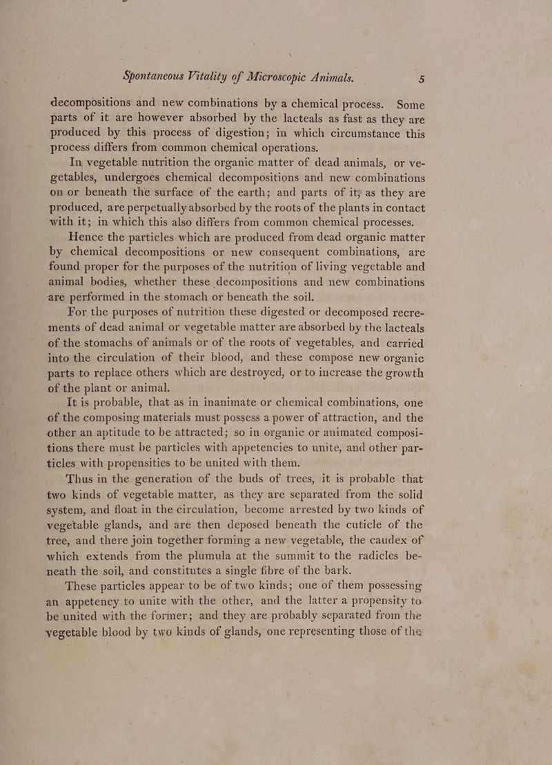 decompositions and new combinations by a chemical process. Some parts of it are however absorbed by the lacteals as fast as they are produced by this process of digestion; in which circumstance this process differs from common chemical operations. In, vegetable nutrition the organic matter of dead animals, or ve- getables, undergoes chemical decompositions and new combinations on or beneath the surface of the earth; and parts of ity as they are produced, are perpetually absorbed by the roots of the plants in contact with it; in which this also differs from common chemical processes. Hence the particles which are produced from dead organic matter by chemical decompositions or new consequent combinations, are found proper for the purposes of the nutrition of living vegetable and animal bodies, whether these decompositions and new combinations are performed in the stomach or beneath the soil. For the purposes of nutrition these digested or decomposed recre- ments of dead animal or vegetable matter are absorbed by the lacteals of the stomachs of animals or of the roots of vegetables, and carried into the circulation of their blood, and these compose new organic parts to replace others which are destroyed, or to increase the growth of the plant or animal. It is probable, that as in inanimate or chemical combinations, one of the composing materials must possess a power of attraction, and the other an aptitude to be attracted; so in organic or animated composi- tions there must be particles with appetencies to unite, and other par- ticles with propensities to be united with them. Thus in the generation of the buds of trees, it is probable that two kinds of vegetable matter, as they are separated from the solid system, and float in the circulation, become arrested by two kinds of vegetable glands, and are then deposed beneath the cuticle of the tree, and there join together forming a new vegetable, the caudex of which extends from the plumula at the summit to the radicles be- neath the soil, and constitutes a single fibre of the bark. These particles appear to be of two kinds; one of them possessing an appetency to unite with the other, and the latter a propensity to be united with the former; and they are probably separated from the vegetable blood by two kinds of glands, one representing those of the